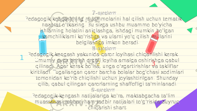 1 2 37-qadam Pedagogik kengashning muammolarini hal qilish uchun tematik nazorat o&#39;tkazing. Bu sizga ushbu muammo bo&#39;yicha ishlarning holatini aniqlashga, ishdagi mumkin bo&#39;lgan kamchiliklarni ko&#39;rishga va ularni yo&#39;q qilish yo&#39;llarini belgilashga imkon beradi. 8-qadam Pedagogik kengash yakunida qaror loyihasi chiqarilishi kerak. Umumiy ovoz berish orqali loyiha amalga oshirishga qabul qilinadi. Agar kerak bo&#39;lsa, unga o&#39;zgartirishlar va takliflar kiritiladi. Tugallangan qaror barcha bolalar bog&#39;chasi xodimlari tomonidan ko&#39;rib chiqilishi uchun joylashtirilgan. Shunday qilib, qabul qilingan qarorlarning shaffofligi ta&#39;minlanadi. 9-qadam Pedagogik kengash natijalariga ko&#39;ra, maktabgacha ta&#39;lim muassasasi rahbari ham tadbir natijalari to&#39;g&#39;risida buyruq chiqarishi shart. 