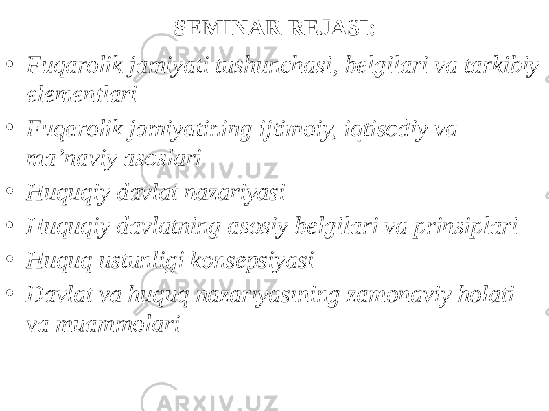 SEMINAR REJASI: • Fuqarolik jamiyati tushunchasi, belgilari va tarkibiy elementlari • Fuqarolik jamiyatining ijtimoiy, iqtisodiy va ma’naviy asoslari • Huquqiy davlat nazariyasi • Huquqiy davlatning asosiy belgilari va prinsiplari • Huquq ustunligi konsepsiyasi • Davlat va huquq nazariyasining zamonaviy holati va muammolari 