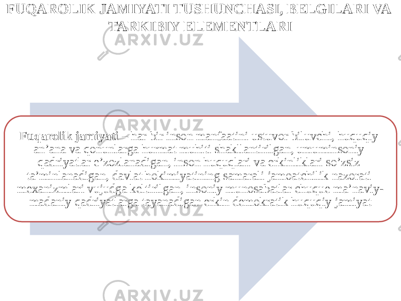 FUQAROLIK JAMIYATI TUSHUNCHASI, BELGILARI VA TARKIBIY ELEMENTLARI Fuqarolik jamiyati – har bir inson manfaatini ustuvor biluvchi, huquqiy an’ana va qonunlarga hurmat muhiti shakllantirilgan, umuminsoniy qadriyatlar e’zozlanadigan, inson huquqlari va erkinliklari so’zsiz ta’minlanadigan, davlat hokimiyatining samarali jamoatchilik nazorati mexanizmlari vujudga keltirilgan, insoniy munosabatlar chuque ma’naviy- madaniy qadriyatlarga tayanadigan erkin demokratik huquqiy jamiyat 