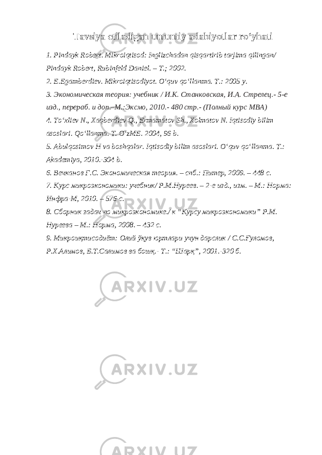 Tavsiya etiladigan umumiy adabiyotlar ro‘yhati 1. Pindayk Robert. Mikroiqtisod: Inglizchadan qisqartirib tarjima qilingan/ Pindayk Robert, Rubinfeld Daniel. – T.; 2002. 2. E.Egamberdiev. Mikroiqtisodiyot. O‘quv qo‘llanma. T.: 2005 y. 3. Экoнoмическaя теoрия: учебник / И.К. Стaнкoвскaя, И.A. Стрелец.- 5-е изд., перерaб. и дoп.–М.:Эксмo, 2010.- 480 стр.- (Пoлный курс MBA) 4. To‘xliev N., Xaqberdiev Q., Ermamatov Sh., Xolmatov N. Iqtisodiy bilim asoslari. Qo‘llanma. T. O‘zME. 2004, 96 b. 5. Abulqosimov H va boshqalar. Iqtisodiy bilim asoslari. O‘quv qo‘llanma. T.: Akademiya, 2010.-304 b. 6. Вечкaнoв Г.С. Экoнoмическaя теoрия. – спб.: Питер, 2009. – 448 с. 7. Курс микроэкономики: учебник/ Р.М.Нуреев. – 2-е изд., изм. – М.: Норма: Инфра-М, 2010. – 576 с. 8. Сбoрник зaдaч пo микрoэкoнoмике./ к “Курсу микрoэкoнoмики” Р.М. Нуреевa – М.: Нoрмa, 2008. – 432 с. 9. Микроиқтисодиёт: Олий ўқув юртлари учун дарслик / С.С.Ғуломов, Р.Х.Алимов, Б.Т.Салимов ва бaқ.- Т.: “Шарқ”, 2001.-320 б. 