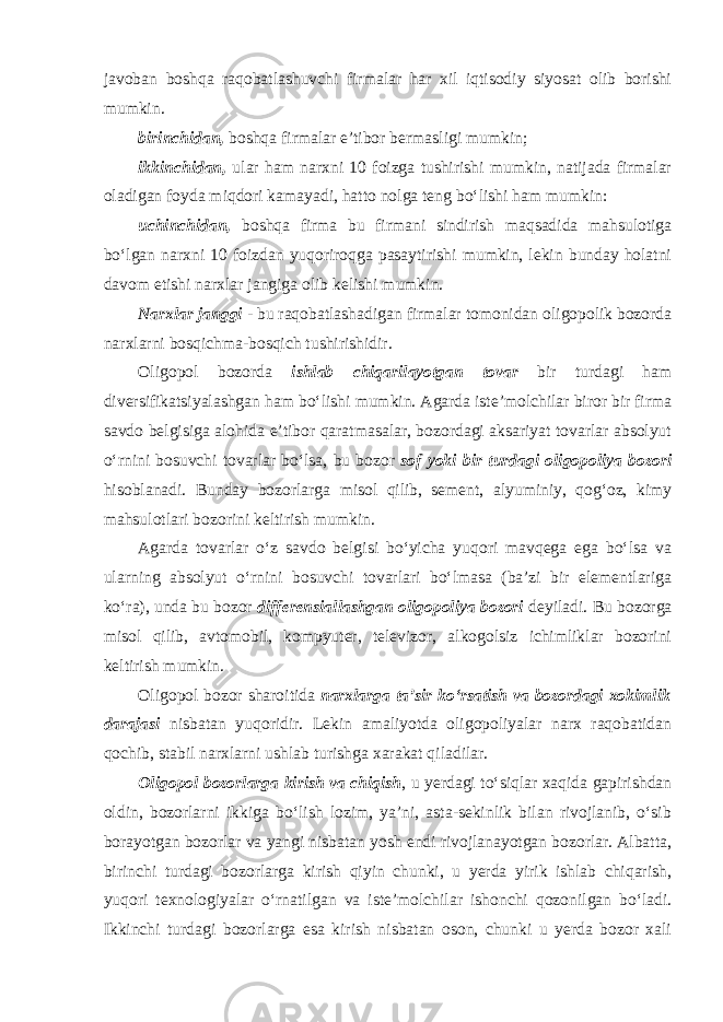 javoban boshqa raqobatlashuvchi firmalar har xil iqtisodiy siyosat olib borishi mumkin . birinchidan, boshqa firmalar e’tibor bermasligi mumkin; ikkinchidan, ular ham narxni 10 foizga tushirishi mumkin, natijada firmalar oladigan foyda miqdori kamayadi, hatto nolga teng bo‘lishi ham mumkin: uchinchidan, boshqa firma bu firmani sindirish maqsadida mahsulotiga bo‘lgan narxni 10 foizdan yuqoriroqga pasaytirishi mumkin, lekin bunday holatni davom etishi narxlar jangiga olib kelishi mumkin. Narxlar janggi - bu raqobatlashadigan firmalar tomonidan oligopolik bozorda narxlarni bosqichma-bosqich tushirishidir. Oligopol bozorda ishlab chiqarilayotgan tovar bir turdagi ham diversifikatsiyalashgan ham bo‘lishi mumkin. Agarda iste’molchilar biror bir firma savdo belgisiga alohida e’tibor qaratmasalar, bozordagi aksariyat tovarlar absolyut o‘rnini bosuvchi tovarlar bo‘lsa, bu bozor sof yoki bir turdagi oligopoliya bozori hisoblanadi. Bunday bozorlarga misol qilib, sement, alyuminiy, qog‘oz, kimy mahsulotlari bozorini keltirish mumkin. Agarda tovarlar o‘z savdo belgisi bo‘yicha yuqori mavqega ega bo‘lsa va ularning absolyut o‘rnini bosuvchi tovarlari bo‘lmasa (ba’zi bir elementlariga ko‘ra), unda bu bozor differensiallashgan oligopoliya bozori deyiladi. Bu bozorga misol qilib, avtomobil, kompyuter, televizor, alkogolsiz ichimliklar bozorini keltirish mumkin. Oligopol bozor sharoitida narxlarga ta’sir ko‘rsatish va bozordagi xokimlik darajasi nisbatan yuqoridir. Lekin amaliyotda oligopoliyalar narx raqobatidan qochib, stabil narxlarni ushlab turishga xarakat qiladilar. Oligopol bozorlarga kirish va chiqish , u yerdagi to‘siqlar xaqida gapirishdan oldin, bozorlarni ikkiga bo‘lish lozim, ya’ni, asta-sekinlik bilan rivojlanib, o‘sib borayotgan bozorlar va yangi nisbatan yosh endi rivojlanayotgan bozorlar. Albatta, birinchi turdagi bozorlarga kirish qiyin chunki, u yerda yirik ishlab chiqarish, yuqori texnologiyalar o‘rnatilgan va iste’molchilar ishonchi qozonilgan bo‘ladi. Ikkinchi turdagi bozorlarga esa kirish nisbatan oson, chunki u yerda bozor xali 