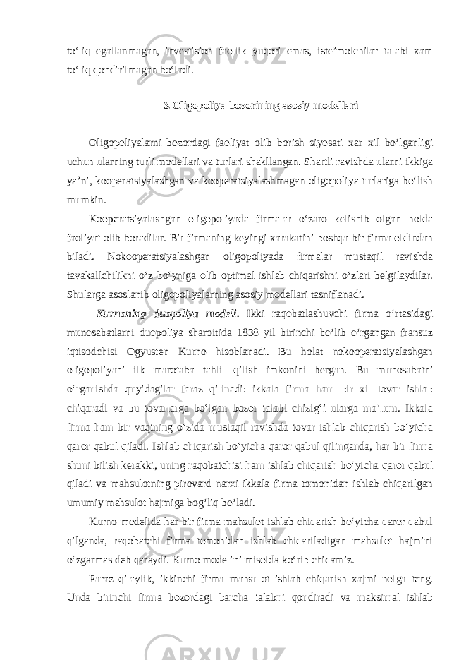 to‘liq egallanmagan, investision faollik yuqori emas, iste’molchilar talabi xam to‘liq qondirilmagan bo‘ladi. 3.Oligopoliya bozorining asosiy modellari Oligopoliyalarni bozordagi faoliyat olib borish siyosati xar xil bo‘lganligi uchun ularning turli modellari va turlari shakllangan. Shartli ravishda ularni ikkiga ya’ni, kooperatsiyalashgan va kooperatsiyalashmagan oligopoliya turlariga bo‘lish mumkin. Kooperatsiyalashgan oligopoliyada firmalar o‘zaro kelishib olgan holda faoliyat olib boradilar. Bir firmaning keyingi xarakatini boshqa bir firma oldindan biladi. Nokooperatsiyalashgan oligopoliyada firmalar mustaqil ravishda tavakallchilikni o‘z bo‘yniga olib optimal ishlab chiqarishni o‘zlari belgilaydilar. Shularga asoslanib oligopoliyalarning asosiy modellari tasniflanadi. Kurno ning duopoliya modeli . Ikki raqobatlashuvchi firma o‘rtasidagi munosabatlarni duopoliya sharoitida 1 8 38 yil birinchi bo‘lib o‘rgangan fransuz iqtisodchisi O gyusten Kurno hisoblanadi. Bu holat nokooperatsiyalashgan oligopoliyani ilk marotaba tahlil qilish imkonini bergan. Bu munosabatni o‘rganishda quyidagilar faraz qilinadi: ikkala firma ham bir xil tovar ishlab chiqaradi va bu tovarlarga bo‘lgan bozor talabi chizig‘i ularga ma’lum. Ikkala firma ham bir vaqtning o‘zida mustaqil ravishda tovar ishlab chiqarish bo‘yicha qaror qabul qiladi. Ishlab chiqarish bo‘yicha qaror qabul qilinganda, har bir firma shuni bilish kerakki, uning raqobatchisi ham ishlab chiqarish bo‘yicha qaror qabul qiladi va mahsulotning pirovard narxi ikkala firma tomonidan ishlab chiqarilgan umumiy mahsulot hajmiga bog‘liq bo‘ladi. Kurno modelida har bir firma mahsulot ishlab chiqarish bo‘yicha qaror qabul qilganda, raqobatchi firma tomonidan ishlab chiqariladigan mahsulot hajmini o‘zgarmas deb qaraydi. Kurno modelini misolda ko‘rib chiqamiz. Faraz qilaylik, ikkinchi firma mahsulot ishlab chiqar ish xajmi nolga teng. Unda birinchi firma bozordagi barcha talabni qondiradi va maksimal ishlab 