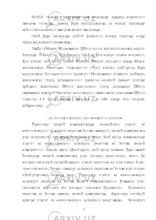 Касбий таълимни чуқурлаштириш мақсадида кадрлар малакасини ошириш тизимида, тармоқ ўқув муассасаларида ва махсус курсларда кейинчалик малакани ошириш амалга оширилади. Олий ўқув юртларида касбий фаолиятни мазкур соҳасида янада юқорироқ малакага эришилади. Ушбу тайёрлов йўналишлари бўйича кичик мутахассисликлар меҳнат бозорида Ўзбекистон Республикаси Олий ва ўрта махсус таълим вазирлиги, ўрта махсус касб-ҳунар таълим Маркази, Меҳнат вазирлиги ҳамда Молия вазирликлари томонидан тасдиқланган «Ўрта махсус, касб-ҳунар ўқув муассасалари битирувчисининг фаолияти йўналишлари эгаллаган касблари, лавозимлари тариф разрядларининг оралиғи» меъёрий ҳужжат асосида қуйидаги лавозимлар бўйича келтирилган тариф разрядлари бўйича ишлашлари мумкин: транспорт воситаларини ишлатиш ва таъмирлаш бўйича чилангар 3-6 тариф разряди; электрик ва «В» ҳамда «С» тоифали ҳайдовчилар. 1.3. Битирув малака иши мавзусини асослаш Ўқувчилар амалий машғулотларда автомобилни агрегат ва механизмларини қисмларга ажратиш-йиғиш ишларини амалий машғулотлар учун жиҳозланган хоналарда ўтказишлари керак. Касб ҳунар коллежларида агрегат ва механизмларни қисмларга ажратиш ва йиғиш амалий машғулотини таҳлили шуни кўрсатадики, касб ҳунар коллежи ўқув ишлаб базаларида амалий машғулотлар учун хоналар ажратилгакн, лекин бу хоналар замонавий автомобилларни агрегат механизм ва агрегатлари билан таъминланмаган, бундан ташқари қисмларга ажратиш ва йиғиш учун етарли асбоб-ускуналар мавжуд эмас. Ўқувчилар агрегат ва механизмларни қисмларга ажратиш ва йиғиш амалий машғулотларини ўташлари учун технологик хариталар ёки методик тавсиялар берилмаган. Қисмларга ажратиш ва йиғиш ишлари амалий машғулотида ўқувчилар ихтиёрий ҳолатда агрегат ва механизмларни қисмларга ажратишади. Қисмларга 10 