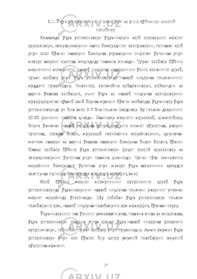 2.1. Ўқув устахонасининг вазифаси ва унга қўйилган асосий талаблар Коллежда ўқув устахоналари ўқувчиларга касб асосларини меҳнат ҳаракатлари, операцияларини ишчи бажарадиган вазифаларни, тегишли касб учун асос бўлган ишларни бажариш усулларини сифатли ўрганиш учун махсус шароит яратиш мақсадида ташкил этилади. Турли касблар бўйича меҳнатнинг мазмунига, ишлаб чиқариш ишларининг ўзига хослигига қараб, турли касблар учун ўқув устахоналарида ишлаб чиқариш таълимининг муддати турличадир. Чилангар, автомобил ҳайдовчилари, пайвандчи ва шунга ўхшаш касбларга, яъни ўқув ва ишлаб чиқариш вазифаларини муваффақиятли қўшиб олиб бориш мумкин бўлган жойларда ўқувчилар ўқув устахоналарида уч йил эмас 1-2 йил таълим оладилар. Бу таълим даврининг 50-60 фоизини ташкил қилади. Ишчилар меҳнати мураккаб, қимматбаҳо, йирик ўлчамли ишлаб чиқариш устахоналарига хизмат кўрсатиш, уларни тузатиш, созлаш билан, мураккаб технологик жараёнларини, қурилиш- мантаж ишлари ва шунга ўхшаш ишларни бажариш билан боғлиқ бўлган бошқа касблар бўйича ўқув устахоналари фақат асосий ҳаракатлар ва операцияларини ўрганиш учун ташкил қилинади. Чунки тўла технологик жараёнини бажаришга ўргатиш учун махсус ўқув шароитини вужудга келтириш иқтисодий жиҳатдан мақсадга мувофиқ эмас. Касб бўйича меҳнат мазмунининг хусусиятига қараб ўқув устахоналарида ўқувчиларнинг ишлаб чиқариш таълими уларнинг унумли меҳнат жараёнида ўтказилади. Шу сабабли ўқув устахоналари таълим талабларига ҳам, ишлаб чиқариш талабларига ҳам мувоффиқ бўлиши зарур. Ўқувчиларнинг иш ўрнини режалаштириш, ташкил этиш ва жиҳозлаш, ўқув устахоналари ташкил этиш ҳамда ўқув-ишлаб чиқариш фаолияти хусусиятлари, табиийки турли касблар учун турличадир. Аммо умуман ўқув устахоналари учун хос бўлган бир қатор умумий талабларни ажратиб кўрсатиш мумкин. 12 