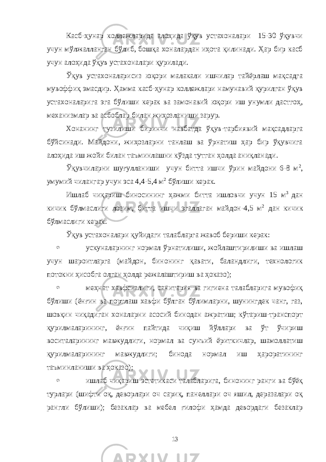 Касб-ҳунар коллежларида алоҳида ўқув устахоналари 15-30 ўқувчи учун мўлжалланган бўлиб, бошқа хоналардан иҳота қилинади. Ҳар бир касб учун алоҳида ўқув устахоналари қурилади. Ўқув устахоналарисиз юқори малакали ишчилар тайёрлаш мақсадга мувоффиқ эмасдир. Ҳамма касб-ҳунар коллежлари намунавий қурилган ўқув устахоналарига эга бўлиши керак ва замонавий юқори иш унумли дастгоҳ, механизмлар ва асбоблар билан жиҳозланиши зарур. Хонанинг тузилиши биринчи навбатда ўқув-тарбиявий мақсадларга бўйсинади. Майдони, жиҳозларни танлаш ва ўрнатиш ҳар бир ўқувчига алоҳида иш жойи билан таъминлашни кўзда тутган ҳолда аниқланади. Ўқувчиларни шуғулланиши учун битта ишчи ўрин майдони 6-8 м 2 , умумий чилангар учун эса 4,4-5,4 м 2 бўлиши керак. Ишлаб чиқариш биносининг ҳажми битта ишловчи учун 15 м 3 дан кичик бўлмаслиги лозим, битта ишчи эгаллаган майдон-4,5 м 2 дан кичик бўлмаслиги керак. Ўқув устахоналари қуйидаги талабларга жавоб бериши керак:  ускуналарнинг нормал ўрнатилиши, жойлаштирилиши ва ишлаш учун шароитларга (майдон, бинонинг қавати, баландлиги, технологик потокни ҳисобга олган ҳолда режалаштириш ва ҳоказо);  меҳнат хавфсизлиги, санитария ва гигиена талабларига мувофиқ бўлиши (ёнғин ва портлаш хавфи бўлган бўлимларни, шунингдек чанг, газ, шовқин чиқадиган хоналарни асосий бинодан ажратиш; кўтариш-транспорт қурилмаларининг, ёнғин пайтида чиқиш йўллари ва ўт ўчириш воситаларининг мавжудлиги, нормал ва сунъий ёриткичлар, шамоллатиш қурилмаларининг мавжудлиги; бинода нормал иш ҳароратининг таъминланиши ва ҳоказо);  ишлаб чиқариш эстетикаси талабларига, бинонинг ранги ва бўёқ турлари (шифти оқ, деворлари оч сариқ, панеллари оч яшил, деразалари оқ рангли бўлиши); безаклар ва мебел ғилофи ҳамда девордаги безаклар 13 