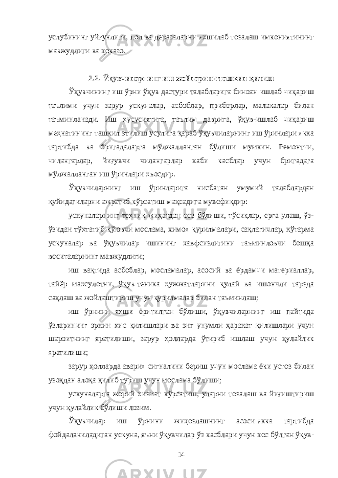 услубининг уйғунлиги, пол ва деразаларни яхшилаб тозалаш имкониятининг мавжудлиги ва ҳоказо. 2.2. Ўқувчиларнинг иш жойларини ташкил қилиш Ўқувчининг иш ўрни ўқув дастури талабларига биноан ишлаб чиқариш таълими учун зарур ускуналар, асбоблар, приборлар, малакалар билан таъминланади. Иш хусусиятига, таълим даврига, ўқув-ишлаб чиқариш меҳнатининг ташкил этилиш усулига қараб ўқувчиларнинг иш ўринлари якка тартибда ва бригадаларга мўлжалланган бўлиши мумкин. Ремонтчи, чилангарлар, йиғувчи чилангарлар каби касблар учун бригадага мўлжалланган иш ўринлари хъосдир. Ўқувчиларнинг иш ўринларига нисбатан умумий талаблардан қуйидагиларни ажратиб кўрсатиш мақсадига мувофиқдир: ускуналарнинг техник жиҳатдан соз бўлиши, тўсиқлар, ерга улаш, ўз- ўзидан тўхтатиб қўювчи мослама, химоя қурилмалари, сақлагичлар, кўтарма ускуналар ва ўқувчилар ишининг хавфсизлигини таъминловчи бошқа воситаларнинг мавжудлиги; иш вақтида асбоблар, мосламалар, асосий ва ёрдамчи материаллар, тайёр махсулотни, ўқув-теника ҳужжатларини қулай ва ишончли тарзда сақлаш ва жойлаштириш учун қурилмалар билан таъминлаш; иш ўрнини яхши ёритилган бўлиши, ўқувчиларнинг иш пайтида ўзларининг эркин хис қилишлари ва энг унумли ҳаракат қилишлари учун шароитнинг яратилиши, зарур ҳолларда ўтириб ишлаш учун қулайлик яратилиши; зарур ҳолларда авария сигналини бериш учун мослама ёки устоз билан узоқдан алоқа қилиб туриш учун мослама бўлиши; ускуналарга жорий хизмат кўрсатиш, уларни тозалаш ва йиғиштириш учун қулайлик бўлиши лозим. Ўқувчилар иш ўрнини жиҳозлашнинг асоси-якка тартибда фойдаланиладиган ускуна, яъни ўқувчилар ўз касблари учун хос бўлган ўқув- 14 