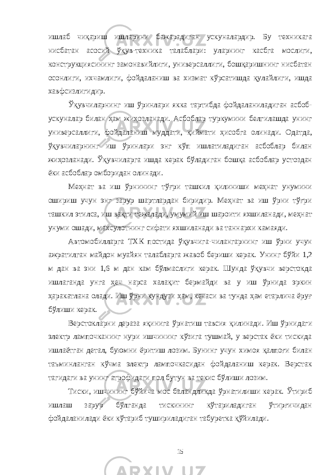 ишлаб чиқариш ишларини бажарадиган ускуналардир. Бу техникага нисбатан асосий ўқув-техника талаблари: уларнинг касбга мослиги, конструкциясининг замонавийлиги, универсаллиги, бошқаришнинг нисбатан осонлиги, ихчамлиги, фойдаланиш ва хизмат кўрсатишда қулайлиги, ишда хавфсизлигидир. Ўқувчиларнинг иш ўринлари якка тартибда фойдаланиладиган асбоб- ускуналар билан ҳам жиҳозланади. Асбоблар туркумини белгилашда унинг универсаллиги, фойдаланиш муддати, қиймати ҳисобга олинади. Одатда, ўқувчиларнинг иш ўринлари энг кўп ишлатиладиган асбоблар билан жиҳозланади. Ўқувчиларга ишда керак бўладиган бошқа асбоблар устоздан ёки асбоблар омборидан олинади. Меҳнат ва иш ўрнининг тўғри ташкил қилиниши меҳнат унумини ошириш учун энг зарур шартлардан биридир. Меҳнат ва иш ўрни тўғри ташкил этилса, иш вақти тежалади, умумий иш шароити яхшиланади, меҳнат унуми ошади, махсулотнинг сифати яхшиланади ва таннархи камаяди. Автомобилларга ТХК постида ўқувчига-чилангарнинг иш ўрни учун ажратилган майдон муайян талабларга жавоб бериши керак. Унинг бўйи 1,2 м дан ва эни 1,6 м дан кам бўлмаслиги керак. Шунда ўқувчи верстокда ишлаганда унга ҳеч нарса халақит бермайди ва у иш ўрнида эркин ҳаракатлана олади. Иш ўрни кундузи ҳам, кечаси ва тунда ҳам етарлича ёруғ бўлиши керак. Верстокларни дераза яқинига ўрнатиш тавсия қилинади. Иш ўрнидаги электр лампочканинг нури ишчининг кўзига тушмай, у верстак ёки тискида ишлаётган детал, буюмни ёритиш лозим. Бунинг учун химоя қалпоғи билан таъминланган кўчма электр лампочкасидан фойдаланиш керак. Верстак тагидаги ва унинг атрофидаги пол бутун ва текис бўлиши лозим. Тиски, ишчининг бўйича мос баландликда ўрнатилиши керак. Ўтириб ишлаш зарур бўлганда тискининг кўтариладиган ўтирғичидан фойдаланилади ёки кўтариб тушириладиган табуретка қўйилади. 15 