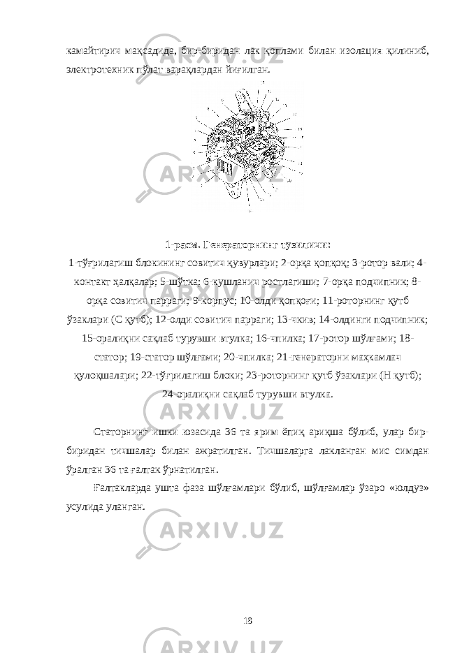 камайтирич мақсадида, бир-биридан лак қоплами билан изолация қилиниб, электротехник пўлат варақлардан йиғилган. 1-расм. Генераторнинг тузиличи: 1-тўғрилагиш блокининг совитич қувурлари; 2-орқа қопқоқ; 3-ротор вали; 4- контакт ҳалқалар; 5-шўтка; 6-кушланич ростлагиши; 7-орқа подчипник; 8- орқа совитич парраги; 9-корпус; 10-олди қопқоғи; 11-роторнинг қутб ўзаклари (С қутб); 12-олди совитич парраги; 13-чкив; 14-олдинги подчипник; 15-оралиқни сақлаб турувши втулка; 16-чпилка; 17-ротор шўлғами; 18- статор; 19-статор шўлғами; 20-чпилка; 21-генераторни маҳкамлач қулоқшалари; 22-тўғрилагиш блоки; 23-роторнинг қутб ўзаклари (Н қутб); 24-оралиқни сақлаб турувши втулка. Статорнинг ишки юзасида 36 та ярим ёпиқ ариқша бўлиб, улар бир- биридан тичшалар билан ажратилган. Тичшаларга лакланган мис симдан ўралган 36 та ғалтак ўрнатилган. Ғалтакларда ушта фаза шўлғамлари бўлиб, шўлғамлар ўзаро «юлдуз» усулида уланган. 18 