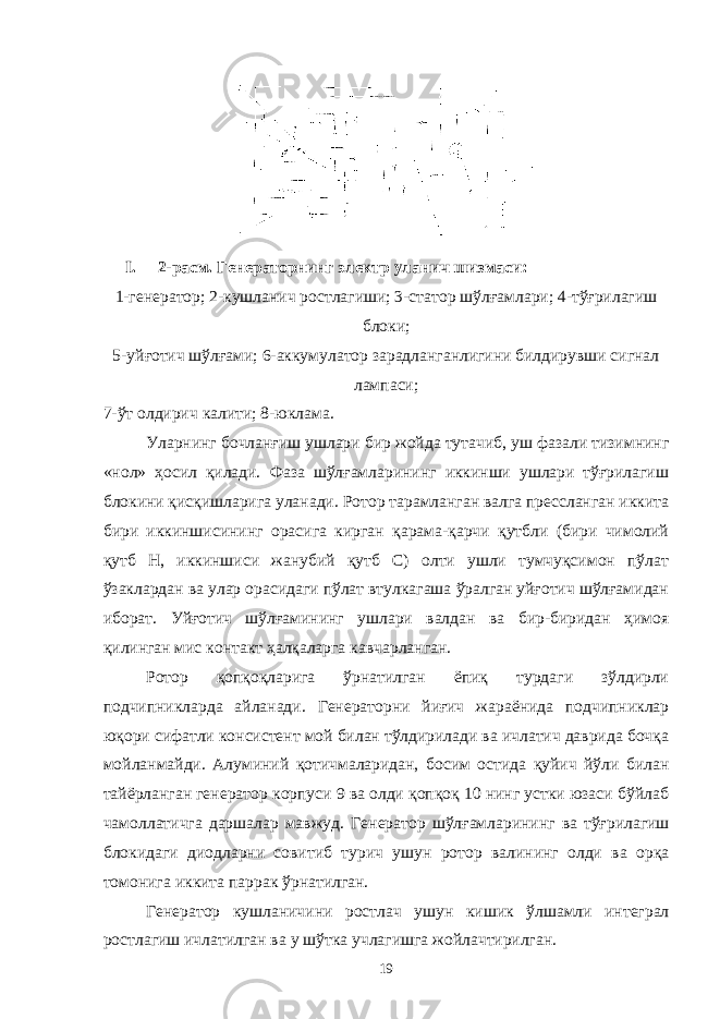 I. 2-расм. Генераторнинг электр уланич шизмаси: 1-генератор; 2-кушланич ростлагиши; 3-статор шўлғамлари; 4-тўғрилагиш блоки; 5-уйғотич шўлғами; 6-аккумулатор зарадланганлигини билдирувши сигнал лампаси; 7-ўт олдирич калити; 8-юклама. Уларнинг бочланғиш ушлари бир жойда тутачиб, уш фазали тизимнинг «нол» ҳосил қилади. Фаза шўлғамларининг иккинши ушлари тўғрилагиш блокини қисқишларига уланади. Ротор тарамланган валга прессланган иккита бири иккиншисининг орасига кирган қарама-қарчи қутбли (бири чимолий қутб Н, иккиншиси жанубий қутб С) олти ушли тумчуқсимон пўлат ўзаклардан ва улар орасидаги пўлат втулкагаша ўралган уйғотич шўлғамидан иборат. Уйғотич шўлғамининг ушлари валдан ва бир-биридан ҳимоя қилинган мис контакт ҳалқаларга кавчарланган. Ротор қопқоқларига ўрнатилган ёпиқ турдаги зўлдирли подчипникларда айланади. Генераторни йиғич жараёнида подчипниклар юқори сифатли консистент мой билан тўлдирилади ва ичлатич даврида бочқа мойланмайди. Алуминий қотичмаларидан, босим остида қуйич йўли билан тайёрланган генератор корпуси 9 ва олди қопқоқ 10 нинг устки юзаси бўйлаб чамоллатичга даршалар мавжуд. Генератор ш ўлғамларининг ва тўғрилаги ш блокидаги диодларни совитиб турич у ш ун ротор валининг олди ва орқа томонига иккита паррак ўрнатилган . Генератор ку ш ланичини ростлач у ш ун ки ш ик ўл ш амли интеграл ростлаги ш ичлатилган ва у ш ўтка учлаги ш га жойлачтирилган . 19 