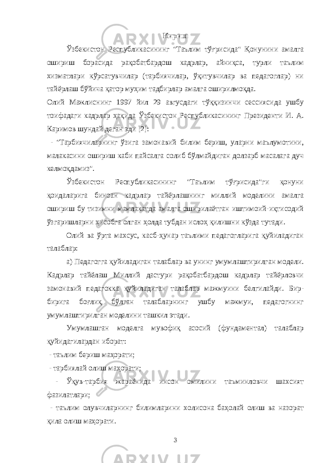 Кириш Ўзбекистон Республикасининг &#34;Таълим тўғрисида&#34; Қонунини амалга ошириш борасида рақобатбардош кадрлар, айниқса, турли таълим хизматлари кўрсатувчилар (тарбиячилар, ўқитувчилар ва педагоглар) ни тайёрлаш бўйича қатор муҳим тадбирлар амалга оширилмоқда. Олий Мажлиснинг 1997 йил 29 авгусдаги тўққизинчи сессиясида ушбу тоифадаги кадрлар ҳақида Ўзбекистон Республикасининг Президенти И. А. Каримов шундай деган эди [2]: - &#34;Тарбиячиларнинг ўзига замонавий билим бериш, уларни маълумотини, малакасини ошириш каби пайсалга солиб бўлмайдиган долзарб масалага дуч келмоқдамиз&#34;. Ўзбекистон Республикасининг &#34;Таълим тўғрисида&#34;ги қонуни қоидаларига биноан кадрлар тайёрлашнинг миллий моделини амалга ошириш бу тизимни мамлакатда амалга оширилаётган иштимоий-иқтисодий ўзгаришларни ҳисобга олган ҳолда тубдан ислоҳ қилишни кўзда тутади. Олий ва ўрта махсус, касб-ҳунар таълими педагогларига қуйиладиган талаблар: а) Педагогга қуйиладиган талаблар ва унинг умумлаштирилган модели. Кадрлар тайёлаш Миллий дастури рақобатбардош кадрлар тайёрловчи замонавий педагокка қуйиладиган талаблар мажмуини белгилайди. Бир- бирига боғлиқ бўлган талабларнинг ушбу мажмуи, педагогнинг умумлаштирилган моделини ташкил этади. Умумлашган моделга мувофиқ асосий (фундаментал) талаблар қуйидагилардан иборат: - таълим бериш маҳорати; - тарбиялай олиш маҳорати; - Ўқув-тарбия жараёнида инсон омилини таъминловчи шахсият фазилатлари; - таълим олувчиларнинг билимларини холисона баҳолай олиш ва назорат қила олиш маҳорати. 3 