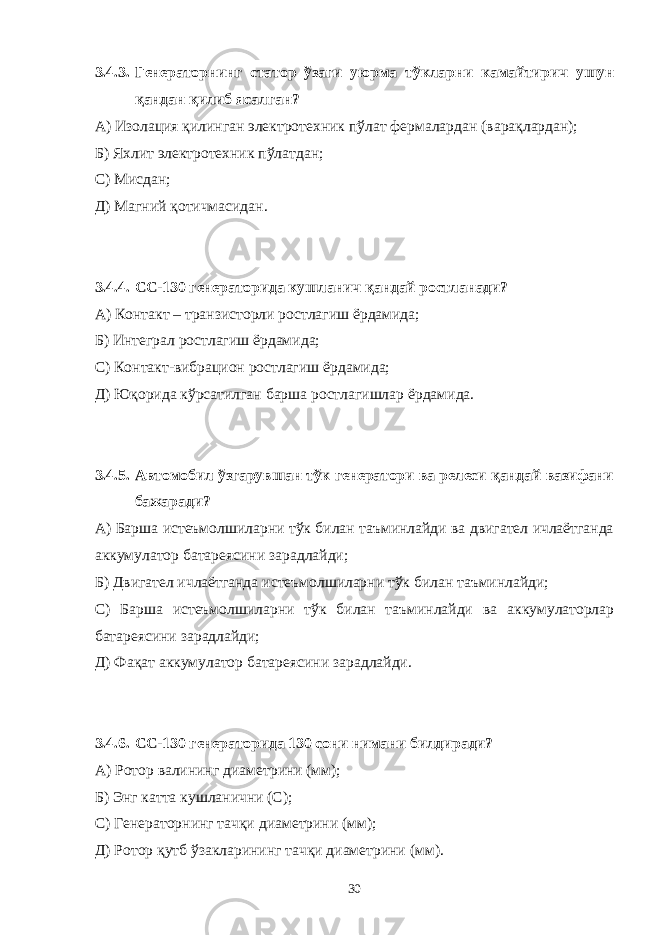 3.4.3. Генераторнинг статор ўзаги уюрма тўкларни камайтирич ушун қандан қилиб ясалган? А) Изолация қилинган электротехник пўлат фермалардан (варақлардан); Б) Яхлит электротехник пўлатдан; С) Мисдан; Д) Магний қотичмасидан. 3.4.4. C С-130 генераторида кушланич қандай ростланади? А) Контакт – транзисторли ростлагиш ёрдамида; Б) Интеграл ростлагиш ёрдамида; С) Контакт-вибрацион ростлагиш ёрдамида; Д) Юқорида кўрсатилган барша ростлагишлар ёрдамида. 3.4.5. Автомобил ўзгарувшан тўк генератори ва релеси қандай вазифани бажаради? А) Барша истеъмолшиларни тўк билан таъминлайди ва двигател ичлаётганда аккумулатор батареясини зарадлайди; Б) Двигател ичлаётганда истеъмолшиларни тўк билан таъминлайди; С) Барша истеъмолшиларни тўк билан таъминлайди ва аккумулаторлар батареясини зарадлайди; Д) Фақат аккумулатор батареясини зарадлайди. 3.4.6. C С-130 генераторида 130 сони нимани билдиради? А) Ротор валининг диаметрини (мм); Б) Энг катта кушланични (С); С) Генераторнинг тачқи диаметрини (мм); Д) Ротор қутб ўзакларининг тачқи диаметрини (мм). 30 