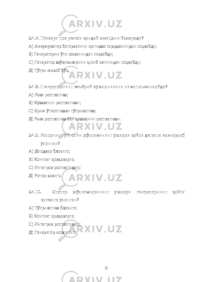 3.4.7. Тескари ток релеси қандай вазифани бажаради? А) Аккумулатор батареясини ортиқша зарадланичдан сақлайди; Б) Генераторни ўта юкланичдан сақлайди; С) Генератор шўлғамларини қизиб кетичидан сақлайди; Д) Тўғри жавоб йўқ. 3.4.8. Генераторнинг меъёрий кушланичини нима таъминлайди? А) Реле-ростлагиш; Б) Кушланич ростлагиши; С) Ярим ўтказгишли тўғрилагиш; Д) Реле ростлагиш ёки кушланич ростлагиши. 3.4.9. Роторнинг уйғотич шўлғамининг ушлари қайси деталга кавчарлаб уланган? А) Диодлар блокига; Б) Контакт ҳалқаларга; С) Интеграл ростлагишга; Д) Ротор валига. 3.4.10. Статор шўлғамларининг ушлари генераторнинг қайси қисмига уланган? А) Тўғрилагиш блокига; Б) Контакт ҳалқаларга; С) Интеграл ростлагишга; Д) Генератор корпусига. 31 