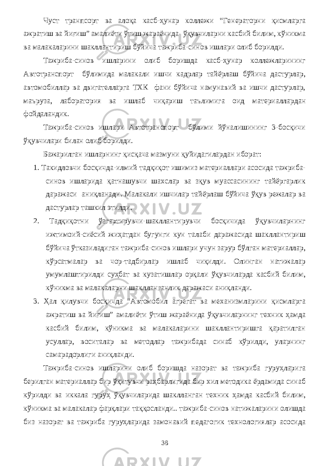 Чуст транпсорт ва алоқа касб-ҳунар коллежи “Генераторни қисмларга ажратиш ва йиғиш” амалиёти ўтиш жараёнида ўқувчиларни касбий билим, кўникма ва малакаларини шакллантириш бўйича тажриба-синов ишлари олиб борилди. Тажриба-синов ишларини олиб боришда касб-ҳунар коллежларининг Автотранспорт бўлимида малакали ишчи кадрлар тайёрлаш бўйича дастурлар, автомобиллар ва двигателларга ТХК фани бўйича намунавий ва ишчи дастурлар, маъруза, лаборатория ва ишлаб чиқариш таълимига оид материаллардан фойдаландик. Тажриба-синов ишлари Автотранспорт бўлими йўналишининг 3-босқичи ўқувчилари билан олиб борилди. Бажарилган ишларнинг қисқача мазмуни қуйидагилардан иборат: 1. Такидловчи босқичда-илмий тадқиқот ишимиз материаллари асосида тажриба- синов ишларида қатнашувчи шахслар ва зқув муассасининг тайёргарлик даражаси аниқланади. Малакали ишчилар тайёрлаш бўйича ўқув режалар ва дастурлар ташкил этилди. 2. Тадқиқотни ўзгартирувчи-шакллантирувчи босқичида ўқувчиларнинг ижтимоий-сиёсий жиҳатдан бугунги кун талаби даражасида шакллантириш бўйича ўтказиладиган тажриба-синов ишлари учун зарур бўлган материаллар, кўрсатмалар ва чор-тадбирлар ишлаб чиқилди. Олинган натижалар умумлаштирилди суҳбат ва кузатишлар орқали ўқувчиларда касбий билим, кўникма ва малакаларни шаклланганлик даражаси аниқланди. 3. Ҳал қилувчи босқичда “Автомобил агрегат ва механизмларини қисмларга ажратиш ва йиғиш” амалиёти ўтиш жараёнида ўқувчиларнинг техник ҳамда касбий билим, кўникма ва малакаларини шакллантиришга қаратилган усуллар, воситалар ва методлар тажрибада синаб кўрилди, уларнинг самарадорлиги аниқланди. Тажриба-синов ишларини олиб боришда назорат ва тажриба гуруҳларига берилган материаллар бир ўқитувчи раҳбарлигида бир хил методика ёрдамида синаб кўрилди ва иккала гуруҳ ўқувчиларида шаклланган техник ҳамда касбий билим, кўникма ва малакалар фарқлари таққосланди.. тажриба-синов натижаларини олишда биз назорат ва тажриба гуруҳларида замонавий педагогик технологиялар асосида 38 