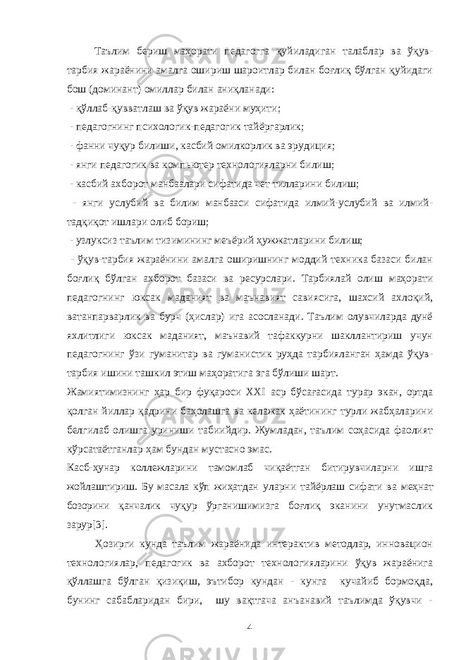 Таълим бериш маҳорати педагогга қуйиладиган талаблар ва ўқув- тарбия жараёнини амалга ошириш шароитлар билан боғлиқ бўлган қуйидаги бош (доминант) омиллар билан аниқланади: - қўллаб-қувватлаш ва ўқув жараёни муҳити; - педагогнинг психологик-педагогик тайёргарлик; - фанни чуқур билиши, касбий омилкорлик ва эрудиция; - янги педагогик ва компьютер технологияларни билиш; - касбий ахборот манбаалари сифатида чет тилларини билиш; - янги услубий ва билим манбааси сифатида илмий-услубий ва илмий- тадқиқот ишлари олиб бориш; - узлуксиз таълим тизимининг меъёрий ҳужжатларини билиш; - ўқув-тарбия жараёнини амалга оширишнинг моддий техника базаси билан боғлиқ бўлган ахборот базаси ва ресурслари. Тарбиялай олиш маҳорати педагогнинг юксак маданият ва маънавият савиясига, шахсий ахлоқий, ватанпарварлик ва бурч (ҳислар) ига асосланади. Таълим олувчиларда дунё яхлитлиги юксак маданият, маънавий тафаккурни шакллантириш учун педагогнинг ўзи гуманитар ва гуманистик руҳда тарбияланган ҳамда ўқув- тарбия ишини ташкил этиш маҳоратига эга бўлиши шарт. Жамиятимизнинг ҳар бир фуқароси XXI аср бўсағасида турар экан, ортда қолган йиллар қадрини баҳолашга ва келажак ҳаётининг турли жабҳаларини белгилаб олишга уриниши табиийдир. Жумладан, таълим соҳасида фаолият кўрсатаётганлар ҳам бундан мустасно эмас. Касб-ҳунар коллежлари ни тамомлаб чиқаётган битирувчиларни ишга жойлашти риш. Бу масала кўп жиҳатдан уларни тайёрлаш сифати ва меҳнат бозорини қанчалик чу қур ўрганишимизга боғлиқ эканини унутмаслик зарур [3]. Ҳозирги кунда таълим жараёнида интерактив методлар, инновацион технологиялар, педагогик ва ахборот технологияларини ўқув жараёнига қўллашга бўлган қизиқиш, эътибор кундан - кунга кучайиб бормоқда, бунинг сабабларидан бири, шу вақтгача анъанавий таълимда ўқувчи - 4 