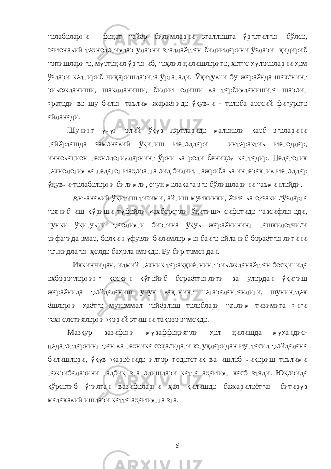 талабаларни фақат тайёр билимларни эгаллашга ўргатилган бўлса, замонавий технологиялар уларни эгаллаётган билимларини ўзлари қидириб топишларига, мустақил ўрганиб, таҳлил қилишларига, хатто хулосаларни ҳам ўзлари келтириб чиқаришларига ўргатади. Ўқитувчи бу жараёнда шахснинг ривожланиши, шаклланиши, билим олиши ва тарбияланишига шароит яратади ва шу билан таълим жараёнида ўқувчи - талаба асосий фигурага айланади. Шунинг учун олий ўқув юртларида малакали касб эгаларини тайёрлашда замонавий ўқитиш методлари - интерактив методлар, инновацион технологияларнинг ўрни ва роли бениҳоя каттадир. Педагогик технология ва педагог маҳоратга оид билим, тажриба ва интерактив методлар ўқувчи-талабаларни билимли, етук малакага эга бўлишларини таъминлайди. Анъанавий ўқитиш тизими, айтиш мумкинки, ёзма ва оғзаки сўзларга таяниб иш кўриши туфайли «ахборотли ўқитиш» сифатида тавсифланади, чунки ўқитувчи фаолияти биргина ўқув жараёнининг ташкилотчиси сифатида эмас, балки нуфузли билимлар манбаига айланиб бораётганлигини таъкидлаган ҳолда баҳоланмоқда. Бу бир томондан. Иккинчидан, илмий-техник тараққиётнинг ривожланаётган босқичида ахборотларнинг кескин кўпайиб бораётганлиги ва улардан ўқитиш жараёнида фойдаланиш учун вақтнинг чегараланганлиги, шунингдек ёшларни ҳаётга мукаммал тайёрлаш талаблари таълим тизимига янги технологияларни жорий этишни тақозо этмоқда. Мазкур вазифани муваффақиятли ҳал қилишда мухандис- педагогларнинг фан ва техника соҳасидаги ютуқларидан муттасил фойдалана билишлари, ўқув жараёнида илғор педагогик ва ишлаб чиқариш таълими тажрибаларини тадбиқ эта олишлари катта аҳамият касб этади. Юқорида кўрсатиб ўтилган вазифаларни ҳал қилишда бажарилаётган битирув малакавий ишлари катта аҳамиятга эга. 5 