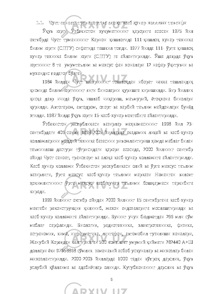 1.1. Чуст саноат, транспорт ва алоқа кaсб ҳунaр коллeжи тaвсифи Ўқув юрти Ўзбекистон хукуматининг қарорига асосан 1975 йил октябрда Чуст туманининг Карнон қишлоғида 111-қишлоқ хунар техника билим юрти (СПТУ) сифатида ташкил топди. 1977 йилда 111- ўрта қишлоқ хунар техника билим юрти (СПТУ) га айлантирилди. Ўша даврда ўқув юртининг 8 та умумтаълим ва махсус фан хоналари 12 нафар ўқитувчи ва мухандис педагог бўлган. 1984 йилдан Чуст шахрининг тошлоқдан иборат чекка ташландиқ қисмида билим юртининг янги биноларни қуришга киришилди. Бир йиллик қисқа давр ичида ўқув, ишлаб чиқариш, маъмурий, ётоқхона бинолари қурилди. Автогараж, автодром, спорт ва харбий таълим майдонлари бунёд этилди. 1987 йилда ўқув юрти 15-касб-хунар мактабига айлантирилди. Ўзбекистон республикаси вазирлар маҳкамасининг 1998 йил 23- сентябрдаги 406-сонли 1998-2005 йилларда академик лицей ва касб-ҳунар коллежларини моддий техника базасини ривожлантириш ҳамда маблағ билан таъминлаш дастури тўғрисидаги қарори асосида, 2000 йилнинг сентябр ойида Чуст саноат, транспорт ва алоқа касб-ҳунар коллежига айлантирилди. Касб ҳунар коллежи Ўзбекистон республикаси олий ва ўрта махсус таълим вазирлиги, ўрта махсус касб-ҳунар таълими маркази Наманган вилоят ҳокимлигининг ўрта махсус касб-ҳунар таълими бошқармаси таркибига киради. 1999 йилнинг октябр ойидан 2000 йилнинг 15 сентябргача касб-хунар мактаби реконструкция қилиниб, жахон андозаларига мослаштирилди ва касб-хунар коллежига айлантирилди. Бунинг учун бюджетдан 266 млн сўм маблағ сарфланди. Биология, радиотехника, электротехника, физика, астраномия, кимё, информатика, лингафон, автомобил тузилиши хоналари, Жанубий Кореядан келтирилган 500 комплект умумий қиймати 282440 А+Ш доллари ёки 97358868 сўмлик замонавий асбоб-ускуналар ва жихозлар билан жихозлантирилди. 2000-2003 йилларда 1000 тадан кўпроқ дарслик, ўқув услубий қўлланма ва адабиётлар олинди. Кутубхонанинг дарслик ва ўқув 6 