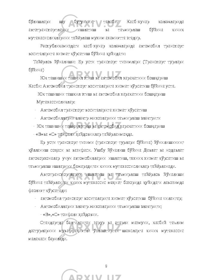 бўлишлари шу бугуннинг талаби. Касб-хунар колежларида автотранспортларни ишлатиш ва таъмирлаш бўйича кичик мутахасисликларини тайёрлаш мухим ахамиятга эгадир. Республикамиздаги касб-хунар колежларида автомобил транспорт воситаларига хизмат кўрсатиш бўйича қуйидаги: Тайёрлов йўналиши: Ер усти транспорт тизимлари (Транспорт турлари б ўйича) Юк ташишни ташкил этиш ва автомобил харакатини бошқариш Касби: Автомобил транспорт воситаларига хизмат кўрсатиш бўйича уста. Юк ташишни ташкил этиш ва автомобил харакатини бошқариш Мутахассисликлар: - Автомобил транспорт воситаларига хизмат кўрсатиш - Автомобилларни электр жихозларини таъмирлаш электриги - Юк ташишни ташкил этиш ва автомобил харакатини бошқариш - «В»ва «С» тоифали ҳайдовчилар тайёрланмоқда. Ер усти транспорт тизими (транспорт турлари бўйича) йўнилишининг қўлланиш соҳаси ва вазифаси. Ушбу йўналиш бўйича Давлат ва нодавлат автокорхоналар учун автомобилларни ишлатиш, техник хизмат кўрсатиш ва таъмирлаш ишларини бажарадиган кичик мутахассисликлар тайёрланади. Автотранспортларни ишлатиш ва таъмирлаш тайёрлов йўналиши бўйича тайёрланган кичик мутахассис меҳнат бозорида қуйидаги лавозимда фаолият кўрсатади: - автомобил транспорт воситаларига хизмат кўрсатиш бўйича чилангар; - Автомобилларни электр жихозларини таъмирлаш электриги; - «В»,«С» тоифали ҳайдовчи. Стандартда белгиланган зарур ва етарли мазмуни, касбий таълим дастурларини муваффақиятли ўзлаштирган шахсларга кичик мутахассис малакаси берилади. 9 