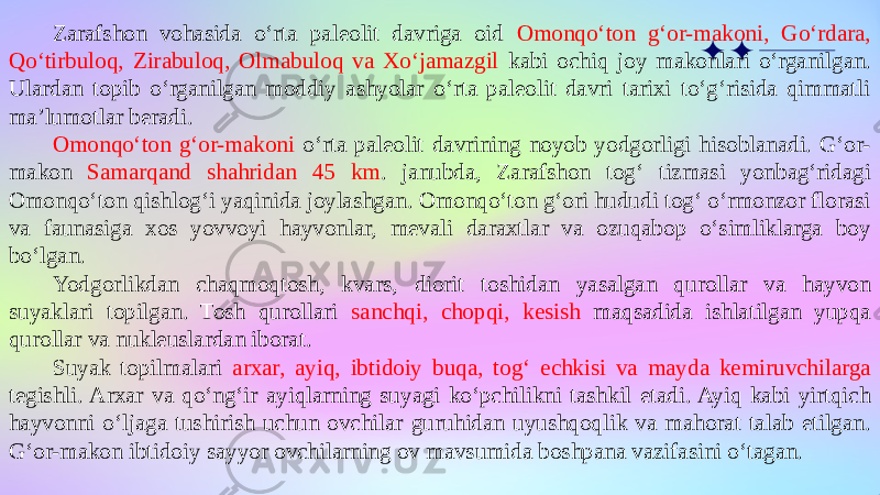 Zarafshon vohasida o‘rta paleolit davriga oid Omonqo‘ton g‘or-makoni, Go‘rdara, Qo‘tirbuloq, Zirabuloq, Olmabuloq va Xo‘jamazgil kabi ochiq joy makonlari o‘rganilgan. Ulardan topib o‘rganilgan moddiy ashyolar o‘rta paleolit davri tarixi to‘g‘risida qimmatli ma’lumotlar beradi. Omonqo‘ton g‘or-makoni o‘rta paleolit davrining noyob yodgorligi hisoblanadi. G‘or- makon Samarqand shahridan 45 km . janubda, Zarafshon tog‘ tizmasi yonbag‘ridagi Omonqo‘ton qishlog‘i yaqinida joylashgan. Omonqo‘ton g‘ori hududi tog‘ o‘rmonzor florasi va faunasiga xos yovvoyi hayvonlar, mevali daraxtlar va ozuqabop o‘simliklarga boy bo‘lgan. Yodgorlikdan chaqmoqtosh, kvars, diorit toshidan yasalgan qurollar va hayvon suyaklari topilgan. Tosh qurollari sanchqi, chopqi, kesish maqsadida ishlatilgan yupqa qurollar va nukleuslardan iborat. Suyak topilmalari arxar, ayiq, ibtidoiy buqa, tog‘ echkisi va mayda kemiruvchilarga tegishli. Arxar va qo‘ng‘ir ayiqlarning suyagi ko‘pchilikni tashkil etadi. Ayiq kabi yirtqich hayvonni o‘ljaga tushirish uchun ovchilar guruhidan uyushqoqlik va mahorat talab etilgan. G‘or-makon ibtidoiy sayyor ovchilarning ov mavsumida boshpana vazifasini o‘tagan. 