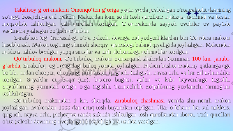 Takalisoy g‘ori-makoni Omonqo‘ton g‘origa yaqin yerda joylashgan o‘rta paleolit davrining so‘nggi bosqichiga oid makon. Makondan kam sonli tosh qurollari: nukleus, uchrindi va kesish maqsadida ishlatilgan tosh qurollari topilgan. G‘or-makonda sayyoh ovchilar ov paytida vaqtincha yashagan bo‘lishi mumkin. Zarafshon tog‘ tizmasidagi o‘rta paleolit davriga oid yodgorliklardan biri Go‘rdara makoni hisoblanadi. Makon tog‘ning shimoli-sharqiy qismidagi baland qiyaligida joylashgan. Makondan nukleus, ishlov berilgan yupqa siniqlar va turli ulchamdagi uchrindilar topilgan. Qo‘tirbuloq makoni . Qo‘tirbuloq makoni Samarqand shahridan taxminan 100 km. janubi- g‘arbda, Zirabuloq tog‘i etagidagi buloq yonida joylashgan. Makon beshta madaniy qatlamga ega bo‘lib, undan chopper, chopping, nukleuslar, qirg‘ich, teshgich, nayza uchi va har xil uchrindilar topilgan. Suyaklar ot, buqa (tur), buxoro bug‘isi, qulon va kabi hayvonlarga tegishli. Suyaklarning yarmidan ortig‘i otga tegishli. Termachilik xo‘jalikning yordamchi tarmog‘ini tashkil etgan. Qo‘tirbuloq makonidan 1 km. sharqda, Zirabuloq chashmasi yonida shu nomli makon joylashgan. Makondan 1000 dan ortiq tosh buyumlari topilgan. Ular o‘lchami har xil nukleus, qirg‘ich, nayza uchi, pichoq va randa sifatida ishlatilgan tosh qurollaridan iborat. Tosh qurollari o‘rta paleolit davrining rivojlangan bosqichiga oid usulda yasalgan. 