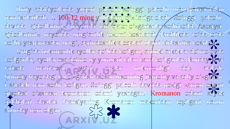 Ilmiy  adabiyotlarda  yuqori  paleolit  so‘nggi  paleolit  tuchunchasi  bilan ham ishlatiladi. U  100-12 ming  yilliklarni o‘z ichiga oladi. So‘nggi  paleolit  davrida  ajdodlarimiz  hayotida  bir  qator o‘zgarishlar sodirbo‘ld. Asosiysi  ajdodlarimiz  hayotida  urug‘chilik tuzumi boshlandi. Endilikda  to‘da to‘da bo‘lib yashamasdan urug‘, qarindoshlik aloqalari ularni birlashtira boshladi. Urug‘da hukmronlik ayollar qo‘lida bo‘lgan, chunki erkaklar doimo ovda bo‘lganlar, ayollar esa doimo uy yumushi bilan band bo‘lganlar. Bunday davr tarixda matriarxat, ya’ni onalar hukmronligi deb ataladi. Ijtimoiy hayotdagi bu o‘zgarish asosan insonning jismoniy va aqliy o‘zgarish i sababli ham sodir bo‘lgan. So‘nggi paleolit davrida hozigi zamon odami qiyofasi o‘xshash kromanon odami yashagan. Kromanon odami suyak qoldiqlari dastlab Fransiyaning Kromanon makonidan topilgani uchun shunday nom olgan. 