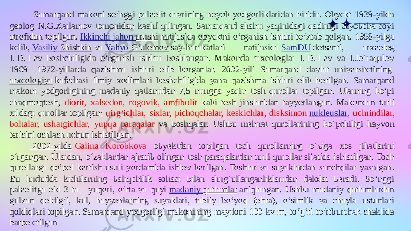  Samarqand makoni soʻnggi paleolit davrining noyob yodgorliklaridan biridir. Obyekt 1939-yilda geolog N.G.Xarlamov tomonidan kashf qilingan. Samarqand shahri yaqinidagi qadimgi Siyobcha soyi atrofidan topilgan.  Ikkinchi jahon urushi  natijasida obyektni oʻrganish ishlari toʻxtab qolgan. 1958-yilga kelib,  Vasiliy Shishkin  va  Yahyo Gʻulomov  say-harakatlari natijasida  SamDU  dotsenti, arxeolog I. D. Lev boshchiligida oʻrganish ishlari boshlangan. Makonda arxeologlar I. D. Lev va I.Joʻraqulov 1969—1972-yillarda qazishma ishlari olib borganlar. 2002-yili Samarqand davlat universitetining  arxeologiya  kafedrasi ilmiy xodimlari boshchiligida yana qazishma ishlari olib borilgan. Samarqand makoni yodgorligining madaniy qatlamidan 7,5 mingga yaqin tosh qurollar topilgan. Ularning koʻpi chaqmoqtosh, diorit, xalsedon, rogovik, amfibolit kabi tosh jinslaridan tayyorlangan. Makondan turli xildagi qurollar topilgan; qirgʻichlar, sixlar, pichoqchalar, keskichlar, disksimon  nukleuslar , uchrindilar, boltalar, ushatgichlar, yupqa paraqalar va boshqalar. Ushbu mehnat qurollarining koʻpchiligi hayvon terisini oshlash uchun ishlatilgan. 2002-yilda   Galina Korobkova obyektdan topilgan tosh qurollarning oʻziga xos jihatlarini oʻrgangan. Ulardan, oʻzaklardan ajratib olingan tosh paraqalardan turli qurollar sifatida ishlatilgan. Tosh qurollarga qo’pol kertish usuli yordamida ishlov berilgan. Toshlar va suyaklardan sanchqilar yasalgan. Bu hududda kishilarning baliqchilik sohasi bilan shugʻullanganliklaridan dalolat beradi. Soʻnggi paleolitga oid 3 ta – yuqori, oʻrta va quyi  madaniy qatlamlar  aniqlangan. Ushbu madaniy qatlamlardan gulxan qoldigʻi, kul, hayvonlarning suyaklari, tabiiy boʻyoq (ohra), oʻsimlik va chayla ustunlari qoldiqlari topilgan. Samarqand yodgorligi makonining maydoni 100 kv m, toʻgʻri toʻrtburchak shaklida barpo etilgan 