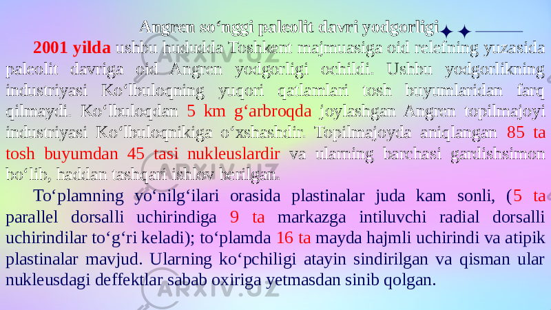 Angren so‘nggi paleolit davri yodgorligi 2001 yilda ushbu hududda Toshkent majmuasiga oid relefning yuzasida paleolit davriga oid Angren yodgorligi ochildi. Ushbu yodgorlikning industriyasi Ko‘lbuloqning yuqori qatlamlari tosh buyumlaridan farq qilmaydi. Ko‘lbuloqdan 5 km g‘arbroqda joylashgan Angren topilmajoyi industriyasi Ko‘lbuloqnikiga o‘xshashdir. Topilmajoyda aniqlangan 85 ta tosh buyumdan 45 tasi nukleuslardir va ularning barchasi gardishsimon bo‘lib, haddan tashqari ishlov berilgan. To‘plamning yo‘nilg‘ilari orasida plastinalar juda kam sonli, ( 5 ta parallel dorsalli uchirindiga 9 ta markazga intiluvchi radial dorsalli uchirindilar to‘g‘ri keladi); to‘plamda 16 ta mayda hajmli uchirindi va atipik plastinalar mavjud. Ularning ko‘pchiligi atayin sindirilgan va qisman ular nukleusdagi deffektlar sabab oxiriga yetmasdan sinib qolgan. 