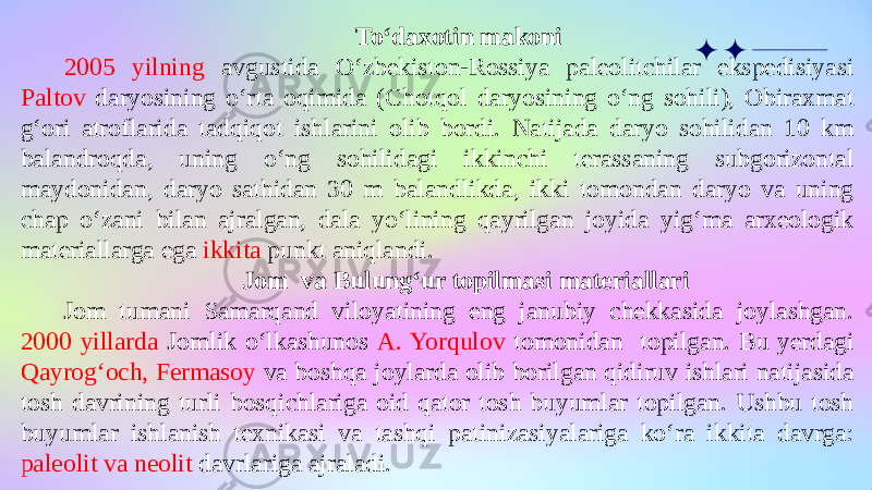 To‘daxotin makoni 2005 yilning avgustida O‘zbekiston-Rossiya paleolitchilar ekspedisiyasi Paltov daryosining o‘rta oqimida (Chotqol daryosining o‘ng sohili), Obiraxmat g‘ori atroflarida tadqiqot ishlarini olib bordi. Natijada daryo sohilidan 10 km balandroqda, uning o‘ng sohilidagi ikkinchi terassaning subgorizontal maydonidan, daryo sathidan 30 m balandlikda, ikki tomondan daryo va uning chap o‘zani bilan ajralgan, dala yo‘lining qayrilgan joyida yig‘ma arxeologik materiallarga ega ikkita punkt aniqlandi. Jom va Bulung‘ur topilmasi materiallari Jom tumani Samarqand viloyatining eng janubiy chekkasida joylashgan. 2000 yillarda Jomlik o‘lkashunos A. Yorqulov tomonidan topilgan. Bu yerdagi Qayrog‘och, Fermasoy va boshqa joylarda olib borilgan qidiruv ishlari natijasida tosh davrining turli bosqichlariga oid qator tosh buyumlar topilgan. Ushbu tosh buyumlar ishlanish texnikasi va tashqi patinizasiyalariga ko‘ra ikkita davrga: paleolit va neolit davrlariga ajraladi. 