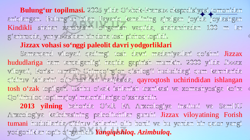Bulung‘ur topilmasi. 2005 yilda O‘zbek-Fransuz ekspedisiyasi tomonidan aniqlangan. Bulung‘ur bilan Payariq kanalining ajralgan joyida joylashgan Kindikli shahar xarobasini o‘rganish vaqtida, shaharchadan 100 m lar g‘arbroqda, yer yuzasidan bir dona tosh pichoq topildi. Jizzax vohasi so‘nggi paleolit davri yodgorliklari Samarqand viloyati qadimgi tosh davri madaniyatlari qo‘shni Jizzax hududlariga ham tarqalganligi haqida gapirish mumkin. 2000 yilda Jizzax viloyati, Forish tumani, Chimqo‘rg‘on qishlog‘i hududidagi qum karerlarida qidiruv ishlarini olib borilishi natijasida, qayroqtosh uchirindidan ishlangan tosh o‘zak topilgan. Ushbu o‘zak ishlanish texnikasi va xomashyosiga ko‘ra Qo‘tirbuloq topilmajoyi materiallariga o‘xshashdir. 2013 yilning bahorida O‘zR FA Arxeologiya instituti va SamDU Arxeologiya kafedrasining paleolitchilar guruhi Jizzax viloyatining Forish tumani hududlarida qidiruv ishlarini olib bordi va bu yerdan bir qator yangi yodgorliklar topib o‘rganildi. Yangiqishloq. Azimbuloq. 