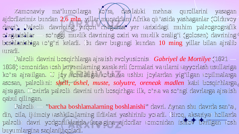 Zamonaviy ma’lumotlarga ko’ra, dastlabki mehnat qurollarini yasagan ajdodlarimiz bundan 2,6 mln . yillar muqaddam Afrika qit’asida yashaganlar (Olduvoy davri). Paleolit davrining yuqori chegarasi yer tarixidagi muhim paleogeografik o’zgarishlar — so’nggi muzlik davrining oxiri va muzlik oralig’i (golosen) davrining boshlanishiga to’g’ri keladi. Bu davr bugungi kundan 10 ming yillar bilan ajralib turadi. Paleolit davrini bosqichlarga ajratish evolyusionist Gabriyel de Mortilye (1821 — 1898) tomonidan tosh buyumlarning xarakterli formalari va ularni tayyorlash usullariga ko’ra ajratilgan. U joy nomlariga ko’ra va ushbu joylardan yig’ilgan topilmalarga asosan, paleolitni: shell, ashel, muste, solyutre, oreneak madlen kabi bosqichlarga ajratgan . Hozirda paleolit davrini uch bosqichga: ilk, o’rta va so’ngi davrlarga ajratish qabul qilingan. Paleolit — “ barcha boshlamalarning boshlanishi ” davri. Aynan shu davrda san’at, din, oila, ijtimoiy tashkilotlarning ildizlari yashirinib yotadi. Biroq, aksariyat hollarda paleolit davri yodgorliklarida faqatgina ajdodlar tomonidan ishlov berilgan tosh buyumlargina saqlanib qoladi. 