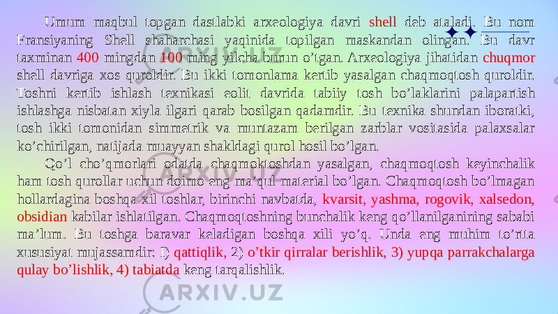 Umum maqbul topgan dastlabki arxeologiya davri shell deb ataladi. Bu nom Fransiyaning Shell shaharchasi yaqinida topilgan maskandan olingan. Bu davr taxminan 400 mingdan 100 ming yilcha burun o’tgan. Arxeologiya jihatidan chuqmor shell davriga xos quroldir. Bu ikki tomonlama kertib yasalgan chaqmoqtosh quroldir. Toshni kertib ishlash texnikasi eolit davrida tabiiy tosh bo’laklarini palapartish ishlashga nisbatan xiyla ilgari qarab bosilgan qadamdir. Bu texnika shundan iboratki, tosh ikki tomonidan simmetrik va muntazam berilgan zarblar vositasida palaxsalar ko’chirilgan, natijada muayyan shakldagi qurol hosil bo’lgan. Qo’l cho’qmorlari odatda chaqmoktoshdan yasalgan, chaqmoqtosh keyinchalik ham tosh qurollar uchun doimo eng ma’qul material bo’lgan. Chaqmoqtosh bo’lmagan hollardagina boshqa xil toshlar, birinchi navbatda, kvarsit, yashma, rogovik, xalsedon, obsidian kabilar ishlatilgan. Chaqmoqtoshning bunchalik keng qo’llanilganining sababi ma’lum. Bu toshga baravar keladigan boshqa xili yo’q. Unda eng muhim to’rtta xususiyat mujassamdir: I) qattiqlik, 2) o’tkir qirralar berishlik, 3) yupqa parrakchalarga qulay bo’lishlik, 4) tabiatda keng tarqalishlik. 