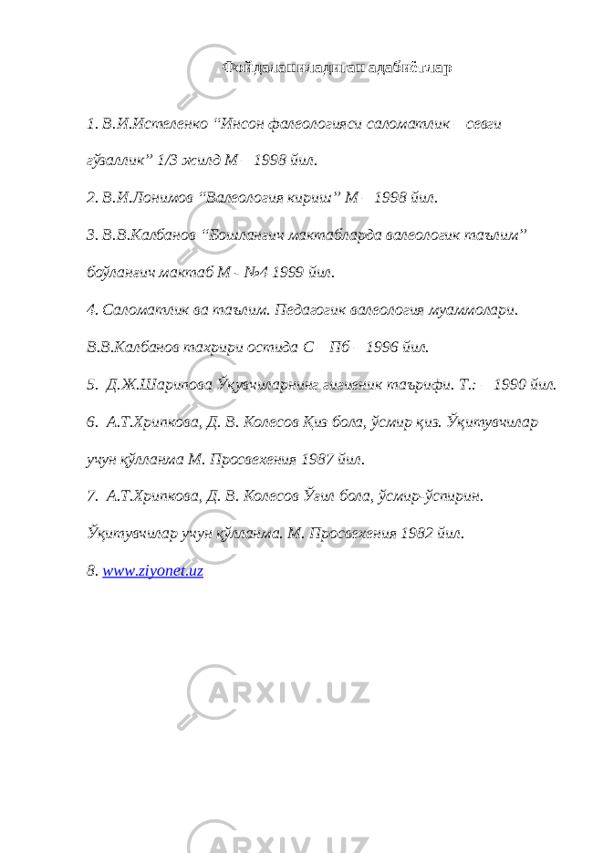 Фойдаланиладиган адабиётлар 1. В.И.Истеленко “Инсон фалеологияси саломатлик – севги гўзаллик” 1/3 жилд М – 1998 йил. 2. В.И.Лонимов “Валеология кириш” М – 1998 йил. 3. В.В.Калбанов “Бошланғич мактабларда валеологик таълим” боўланғич мактаб М - №4 1999 йил. 4. Саломатлик ва таълим. Педагогик валеология муаммолари. В.В.Калбанов тахрири остида С – Пб – 1996 йил. 5. Д.Ж.Шарипова Ўқувчиларнинг гигиеник таърифи. Т.: – 1990 йил. 6. А.Т.Хрипкова, Д. В. Колесов Қиз бола, ўсмир қиз. Ўқитувчилар учун қўлланма М. Просвехения 1987 йил. 7. А.Т.Хрипкова, Д. В. Колесов Ўғил бола, ўсмир-ўспирин. Ўқитувчилар учун қўлланма. М. Просвехения 1982 йил. 8. www.ziyonet.uz 