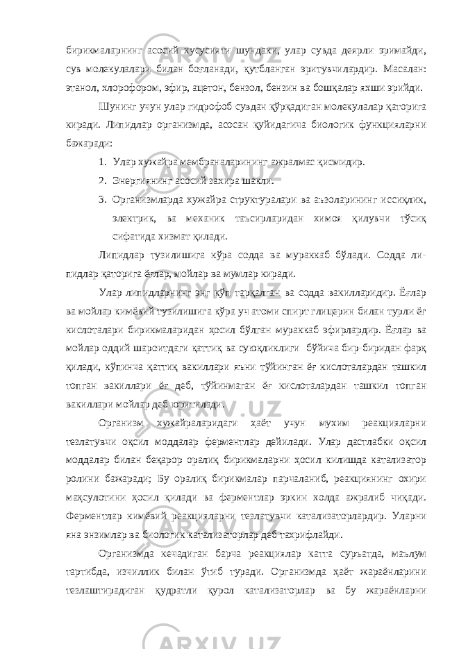 бирикмаларнинг асосий хусусияти шундаки, улар сувда деярли эримайди, сув молекулалари билан боғланади, қутбланган эритувчилардир. Масалан: э танол, х лорофоро м , э фир, а цетон, б ензол, б ензин ва бошқалар яхши эрийди. Шунинг учун улар гидрофоб сувдан қўрқадиган молекул алар қаторига киради. Липидлар организм д а, асосан қуйидагича биологик функцияларни бажаради: 1. Улар хужайра мембраналарининг ажралмас қисмидир. 2. Энергиянинг асосий захира шакли. 3. Организмларда хужайра структуралари ва аъзоларининг иссиқлик, электрик, ва механик таъсирларидан химоя қилувчи тўсиқ сифатида хизмат қилади. Липидлар тузилишига кўра содда ва мураккаб бўлади. Содда ли- пидлар қаторига ёғлар, мойлар ва м ум лар киради. Улар липидларнинг энг кўп тарқалган ва содда вакилларидир. Ёғлар ва мойлар кимёвий тузилишига кўра уч атоми спирт глицерин билан турли ёғ кислоталари бирикмаларидан ҳосил бўлган мураккаб эфирлардир. Ёғлар ва мойлар оддий шароитдаги қаттиқ ва суюқлик лиги бўйича бир-биридан фарқ қилади, кўпинча қаттиқ вакиллари яъни тўйинган ёғ кислоталардан ташкил топган вакиллари ёғ деб, тўйинмаган ёғ кислоталардан ташкил топган вакиллари мой лар деб юритилади. Организм хужайра ла ридаги ҳаёт учун мухим реакцияларни тезлатувчи оқсил моддалар ферментлар дейилади. Улар дастлабки оқсил моддалар билан беқарор оралиқ бирикмаларни ҳосил килишда катализатор ролини бажаради; Бу оралиқ бирикмалар парчаланиб, реакциянинг охири ма ҳ сулотини ҳосил қилади ва ферментлар эркин холда ажралиб чиқади. Ферментлар ким ё вий реакцияларни тезлатувчи катализатор лардир. Уларни яна энзимлар ва биологик катализаторлар деб тахрифлайди. Организмда кечадиган барча реакциялар катта сур ъ атда, маълум тартибда, изчиллик билан ўтиб туради. Организмда ҳаёт жараёнларини тезлаштирадиган қудратли қурол катализаторлар ва бу жараёнларни 