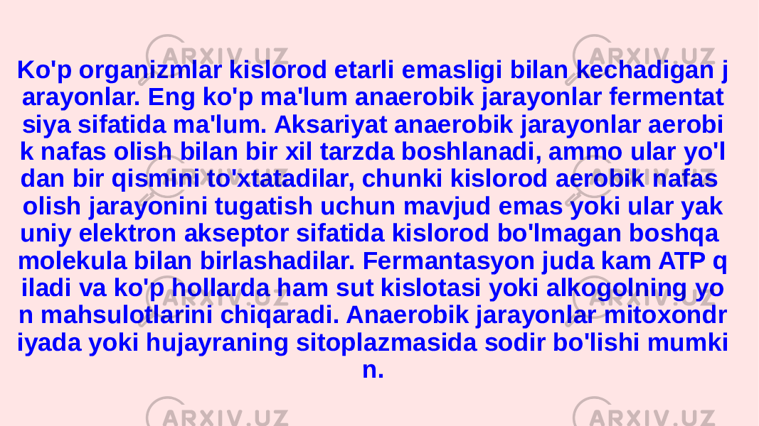 Ko&#39;p organizmlar kislorod etarli emasligi bilan kechadigan j arayonlar. Eng ko&#39;p ma&#39;lum anaerobik jarayonlar fermentat siya sifatida ma&#39;lum. Aksariyat anaerobik jarayonlar aerobi k nafas olish bilan bir xil tarzda boshlanadi, ammo ular yo&#39;l dan bir qismini to&#39;xtatadilar, chunki kislorod aerobik nafas olish jarayonini tugatish uchun mavjud emas yoki ular yak uniy elektron akseptor sifatida kislorod bo&#39;lmagan boshqa molekula bilan birlashadilar. Fermantasyon juda kam ATP q iladi va ko&#39;p hollarda ham sut kislotasi yoki alkogolning yo n mahsulotlarini chiqaradi. Anaerobik jarayonlar mitoxondr iyada yoki hujayraning sitoplazmasida sodir bo&#39;lishi mumki n. 