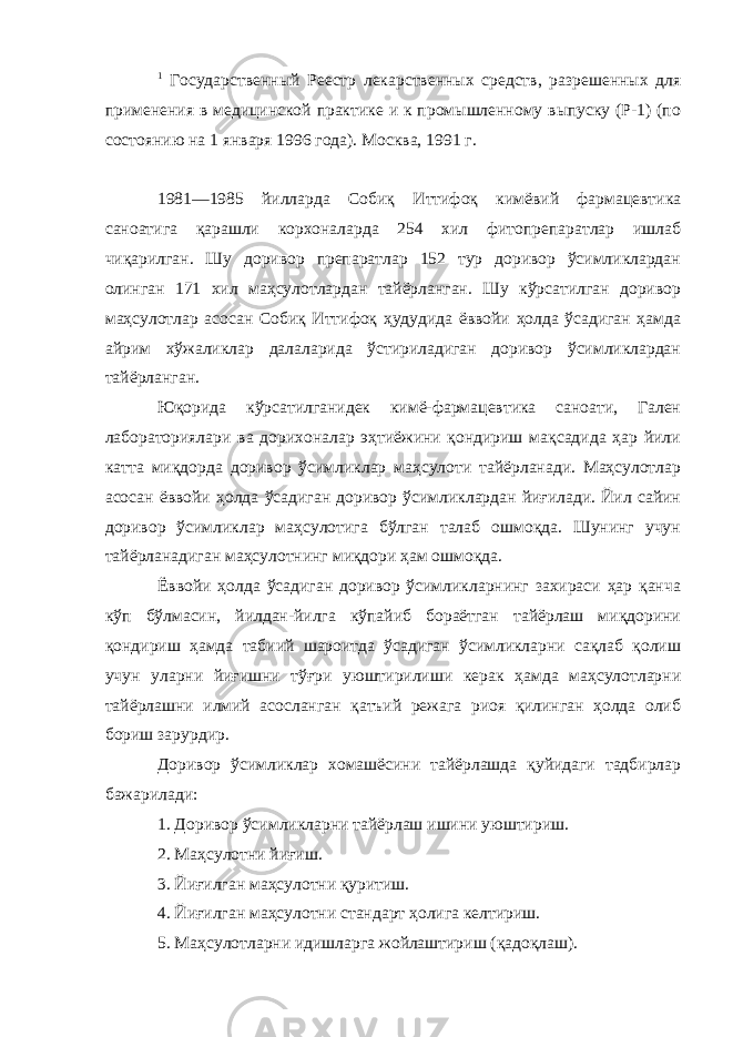 1 Государственный Реестр лекарственных средств, разрешенных для применения в медицинской практике и к промышленному выпуску (Р-1) (по состоянию на 1 января 1996 года). Москва, 1991 г. 1981—1985 йилларда Собиқ Иттифоқ кимёвий фармацевтика саноатига қарашли корхоналарда 254 хил фитопрепаратлар ишлаб чиқарилган. Шу доривор препаратлар 152 тур доривор ўсимликлардан олинган 171 хил маҳсулотлардан тайёрланган. Шу кўрсатилган доривор маҳсулотлар асосан Собиқ Иттифоқ ҳудудида ёввойи ҳолда ўсадиган ҳамда айрим хўжаликлар далаларида ўстириладиган доривор ўсимликлардан тайёрланган. Юқорида кўрсатилганидек кимё-фармацевтика саноати, Гален лабораториялари ва дорихоналар эҳтиёжини қондириш мақсадида ҳар йили катта миқдорда доривор ўсимликлар маҳсулоти тайёрланади. Маҳсулотлар асосан ёввойи ҳолда ўсадиган доривор ўсимликлардан йиғилади. Йил сайин доривор ўсимликлар маҳсулотига бўлган талаб ошмоқда. Шунинг учун тайёрланадиган маҳсулотнинг миқдори ҳам ошмоқда. Ёввойи ҳолда ўсадиган доривор ўсимликларнинг захираси ҳар қанча кўп бўлмасин, йилдан-йилга кўпайиб бораётган тайёрлаш миқдорини қондириш ҳамда табиий шароитда ўсадиган ўсимликларни сақлаб қолиш учун уларни йиғишни тўғри уюштирилиши керак ҳамда маҳсулотларни тайёрлашни илмий асосланган қатъий режага риоя қилинган ҳолда олиб бориш зарурдир. Доривор ўсимликлар хомашёсини тайёрлашда қуйидаги тадбирлар бажарилади: 1. Доривор ўсимликларни тайёрлаш ишини уюштириш. 2. Маҳсулотни йиғиш. 3. Йиғилган маҳсулотни қуритиш. 4. Йиғилган маҳсулотни стандарт ҳолига келтириш. 5. Маҳсулотларни идишларга жойлаштириш (қадоқлаш). 