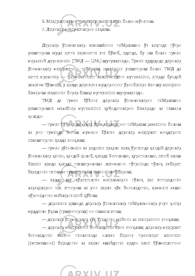 6. Маҳсулотларни транспорт воситалари билан жўнатиш. 7. Доривор маҳсулотларни сақлаш. Доривор ўсимликлар хомашёсини тайёрлашни ўз вақтида тўғри уюштириш жуда катта аҳамиятга эга бўлиб, одатда, бу иш билан туман марказий дорихонаси (ТМД — ЦРА) шуғулланади. Туман ҳудудида доривор ўсимликлар маҳсулотини тайёрлаш ишларини уюштириш билан ТМД да катта провизор — фармакогност лавозимидаги мутахассис, агарда бундай лавозим бўлмаса, у ҳолда дорихона мудирининг ўринбосари ёки шу вазифани бажариш юкланган бирор бошқа мутахассис шуғулланади. ТМД да туман бўйича доривор ўсимликларни тайёрлашни уюштиришга жавобгар мутахассис қуйидагиларни бажаради ва ташкил қилади: — туман бўйича доривор ўсимликларнинг тайёрлаш режасини билиш ва уни туманда йиғиш мумкин бўлган доривор маҳсулот миқдорига солиштирган ҳолда аниқлаш; — туман рўзномаси ва радиоси орқали халқ ўртасида қандай доривор ўсимликлар қачон, қандай қилиб, қаерда йиғилиши, қуритилиши, сотиб олиш баҳоси ҳамда қаерда топширилиши лозимлиги тўғрисида тўлиқ ахборот берадиган тегишли тушунтириш ишини олиб бориш; — худди шу кўрсатилган масалаларни тўлиқ акс эттирадиган варақаларни чоп эттириш ва уни аҳоли кўп йиғиладиган, ҳаммага яхши кўринадиган жойларга осиб қўйиш; — дорихона қошида доривор ўсимликлар тайёрловчилар учун қисқа муддатли ўқиш (тушунтириш)   ни ташкил этиш; — доривор ўсимликлар кўп ўсадиган жойини ва захирасини аниқлаш; — доривор маҳсулотни йиғиладиган ерни аниқлаш; доривор маҳсулот йиғиладиган жойни танлаганда иложи борича транспорт воситаси (автомашина) борадиган ва аҳоли яшайдиган ердан олис бўлмаслигини 