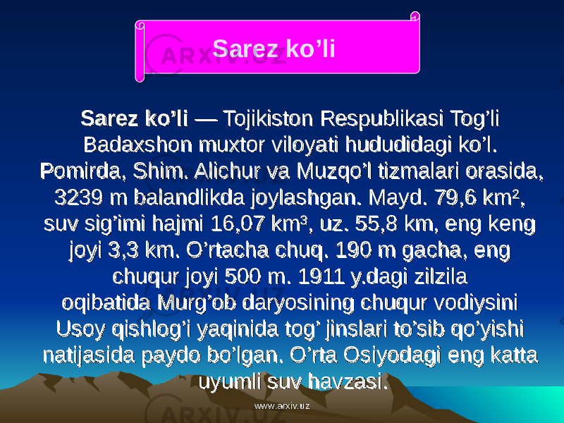 Sarez ko’liSarez ko’li  — Tojikiston Respublikasi Tog’li  — Tojikiston Respublikasi Tog’li Badaxshon muxtor viloyati hududidagi ko’l. Badaxshon muxtor viloyati hududidagi ko’l. Pomirda, Shim. Alichur va Muzqo’l tizmalari orasida, Pomirda, Shim. Alichur va Muzqo’l tizmalari orasida, 3239 m balandlikda joylashgan. Mayd. 79,6 km², 3239 m balandlikda joylashgan. Mayd. 79,6 km², suv sig’imi hajmi 16,07 km³, uz. 55,8 km, eng keng suv sig’imi hajmi 16,07 km³, uz. 55,8 km, eng keng joyi 3,3 km. O’rtacha chuq. 190 m gacha, eng joyi 3,3 km. O’rtacha chuq. 190 m gacha, eng chuqur joyi 500 m. 1911 y.dagi zilzila chuqur joyi 500 m. 1911 y.dagi zilzila oqibatida Murg’ob daryosining chuqur vodiysini oqibatida Murg’ob daryosining chuqur vodiysini Usoy qishlog’i yaqinida tog’ jinslari to’sib qo’yishi Usoy qishlog’i yaqinida tog’ jinslari to’sib qo’yishi natijasida paydo bo’lgan. O’rta Osiyodaginatijasida paydo bo’lgan. O’rta Osiyodagi eng katta eng katta uyumli suv havzasi. uyumli suv havzasi. Sarez ko’li  www.arxiv.uzwww.arxiv.uz 