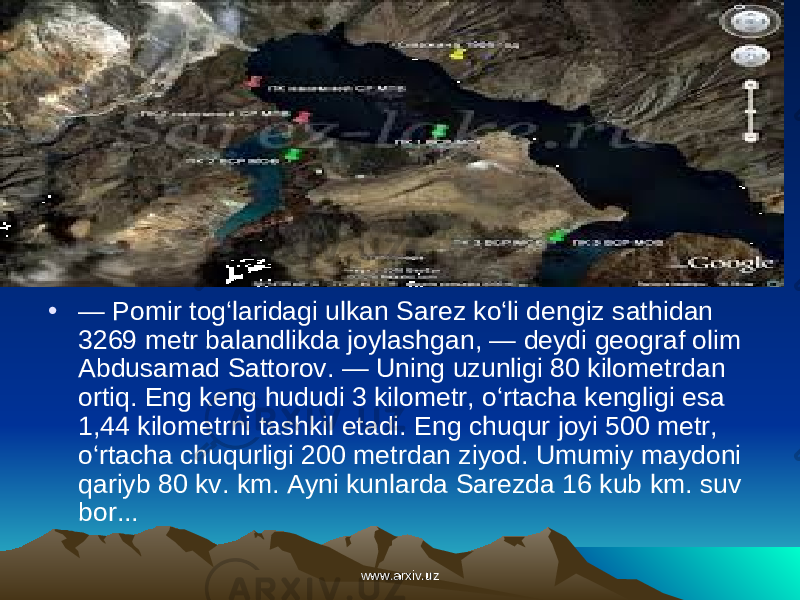 • — Pomir tog‘laridagi ulkan Sarez ko‘li dengiz sat hidan 3269 metr balandlikda joylashgan, — deydi geograf olim Abdusamad Sattorov. — Uning uzunligi 80 kilometr dan ortiq. Eng keng hududi 3 kilometr, o‘rtacha kengligi esa 1,44 kilometrni tashkil etadi. Eng chuqur joyi 500 metr, o‘rtacha chuqurligi 200 metrdan ziyod. Umumiy maydoni qariyb 80 kv. km. Ayni kunlarda Sarezda 16 kub km. suv bor... www.arxiv.uzwww.arxiv.uz 