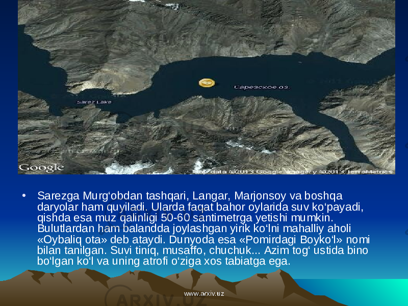 • Sarezga Murg‘obdan tashqari, Langar, Marjonsoy va bosh qa daryolar ham quyiladi. Ularda faqat bahor oylarida suv ko‘paya di, qishda esa muz qalinligi 50-60 santimetrga yetishi mumkin. Bulutlardan ham balandda joylashgan yirik ko‘lni mahalliy aholi «Oybaliq ota» deb ataydi. Dunyo da esa «Pomirdagi Boyko‘l» nomi bilan tanilgan. Suvi tiniq, musaffo, chuchuk... Azim tog‘ ustida bino bo‘lgan ko‘l va uning atrofi o‘ziga xos tabiatga ega.     www.arxiv.uzwww.arxiv.uz 