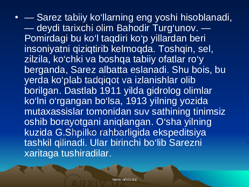 • — Sarez tabiiy ko‘llarning eng yoshi hisoblanadi, — deydi tarixchi olim Bahodir Turg‘unov. — Pomirdagi bu ko‘l taqdiri ko‘p yillardan beri insoniyatni qiziqtirib kelmoqda. Toshqin, sel, zilzila, ko‘chki va boshqa tabiiy ofatlar ro‘y berganda, Sarez albatta eslanadi. Shu bois, bu yerda ko‘plab tadqiqot va izlanishlar olib borilgan. Dastlab 1911 yilda gidrolog olimlar ko‘lni o‘rgangan bo‘lsa, 1913 yilning yozida mutaxassislar tomonidan suv sathining tinimsiz oshib borayotgani aniqlangan. O‘sha yilning kuzida G.Shpilko rahbarligida ekspeditsiya tashkil qilinadi. Ular birinchi bo‘lib Sarezni xaritaga tushiradilar. www.arxiv.uzwww.arxiv.uz 