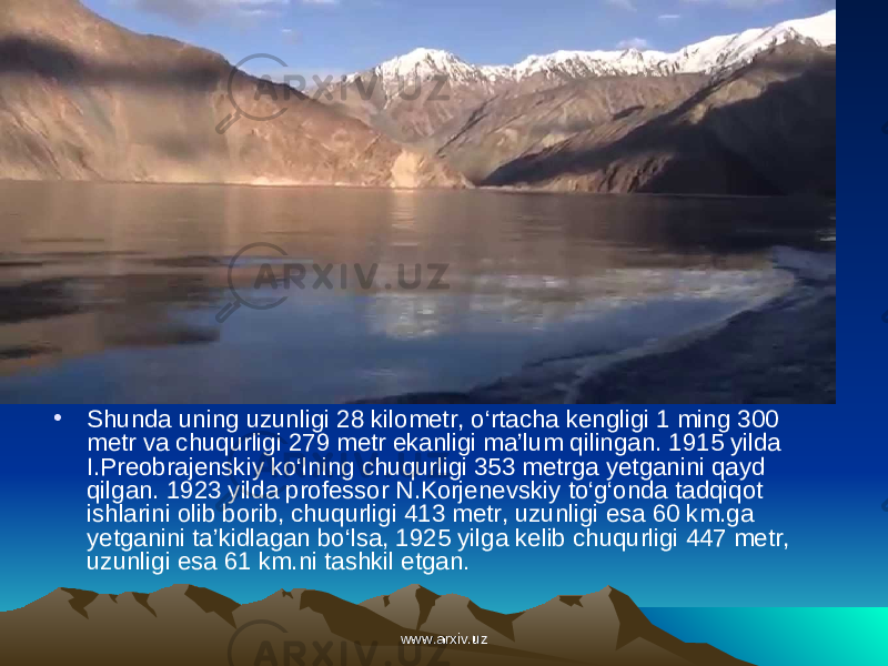 • Shunda uning uzunligi 28 kilometr, o‘rtacha kengligi 1 ming 300 metr va chuqurligi 279 metr ekanligi ma’lum qilingan. 1915 yilda I.Preobrajenskiy ko‘lning chuqurligi 353 metrga yetganini qayd qilgan. 1923 yilda professor N.Korje nevs kiy to‘g‘onda tadqiqot ishlarini olib borib, chuqurligi 413 metr, uzunligi esa 60 km.ga yetganini ta’kidlagan bo‘lsa, 1925 yilga kelib chuqurligi 447 metr, uzunligi esa 61 km.ni tashkil etgan .  www.arxiv.uzwww.arxiv.uz 