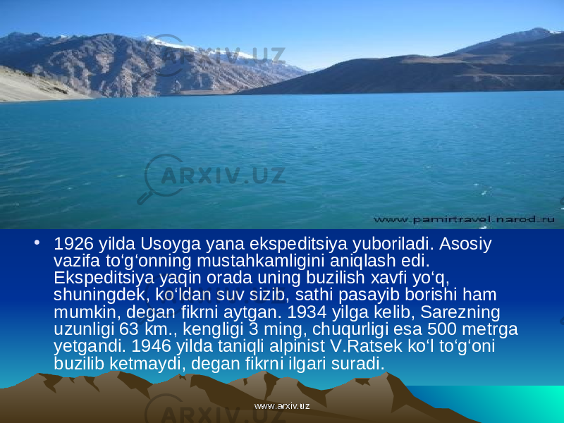 • 1926 yilda Usoyga yana ekspeditsiya yuboriladi. Asosiy vazifa to‘g‘onning mustahkamligini aniqlash edi. Ekspeditsiya yaqin orada uning buzilish xavfi yo‘q, shuningdek, ko‘ldan suv sizib, sat hi pasayib borishi ham mumkin, degan fikrni aytgan. 1934 yilga kelib, Sarezning uzunligi 63 km., keng ligi 3 ming, chuqurligi esa 500 metr ga yetgandi. 1946 yilda taniqli alpinist V.Ratsek ko‘l to‘g‘oni buzilib ketmaydi, degan fikr ni ilgari suradi. www.arxiv.uzwww.arxiv.uz 