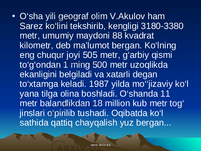 • O‘sha yili geograf olim V.Akulov ham Sarez ko‘lini tekshirib, kengligi 3180-3380 metr, umumiy maydoni 88 kvadrat kilometr, deb ma’lumot bergan. Ko‘lning eng chuqur joyi 505 metr, g‘arbiy qismi to‘g‘ondan 1 ming 500 metr uzoqlikda ekanligini belgiladi va xatarli degan to‘xtamga keladi. 1987 yilda mo‘‘jizaviy ko‘l yana tilga olina boshladi. O‘shanda 11 metr balandlikdan 18 million kub metr tog‘ jins lari o‘pirilib tushadi. Oqibatda ko‘l sathida qattiq chayqalish yuz bergan... www.arxiv.uzwww.arxiv.uz 
