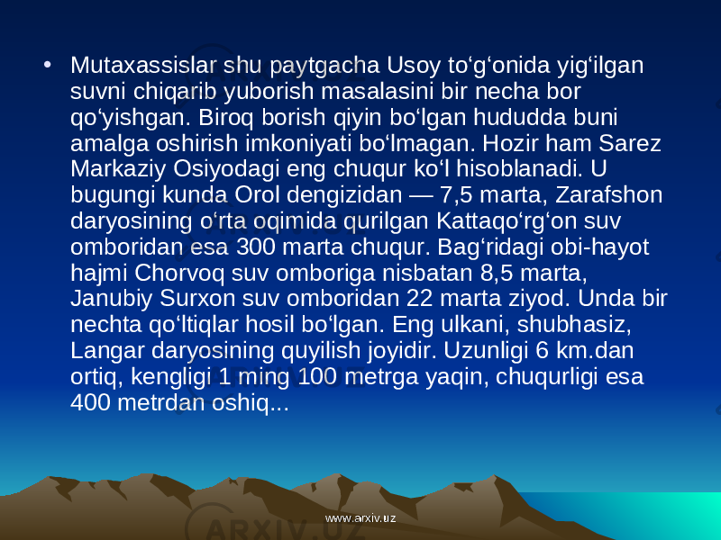 • Mutaxassislar shu paytgacha Usoy to‘g‘onida yig‘ilgan suvni chiqarib yuborish masalasini bir necha bor qo‘yishgan. Biroq borish qiyin bo‘lgan hududda buni amalga oshirish imkoniya ti bo‘lmagan. Hozir ham Sarez Markaziy Osiyodagi eng chuqur ko‘l hisoblanadi. U bugungi kunda Orol dengizidan — 7,5 marta, Zarafshon daryosining o‘rta oqimida qurilgan Kattaqo‘rg‘on suv omboridan esa 300 marta chuqur. Bag‘ridagi obi-hayot hajmi Chorvoq suv omboriga nisbatan 8,5 marta, Janubiy Surxon suv omboridan 22 marta ziyod. Unda bir nechta qo‘ltiqlar hosil bo‘lgan. Eng ulkani, shubh asiz, Langar daryosining qu yilish joyidir. Uzunligi 6 km.dan ortiq, kengligi 1 ming 100 metrga yaqin, chuqurligi esa 400 metrdan oshiq... www.arxiv.uzwww.arxiv.uz 