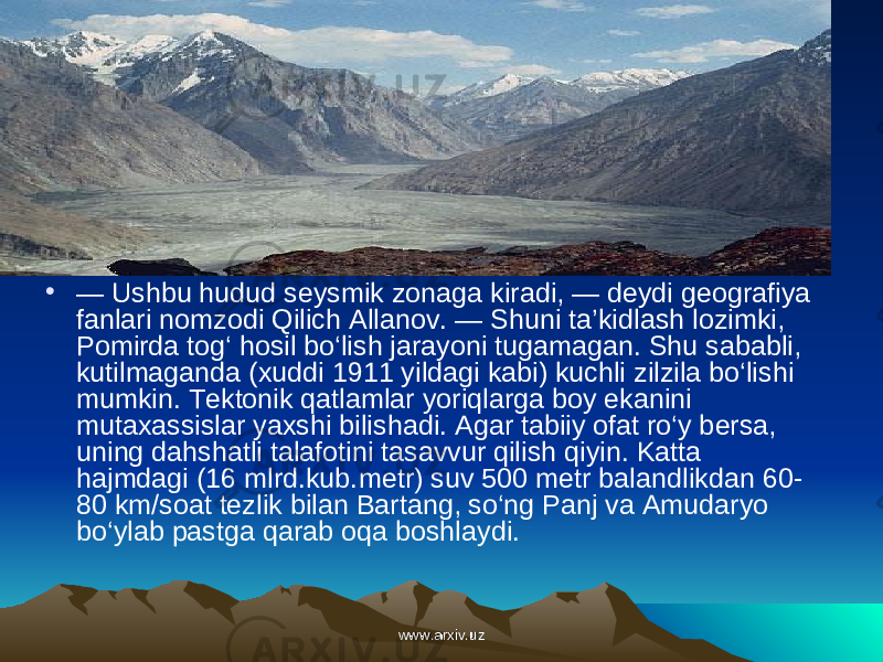 • — Ushbu hudud seysmik zonaga kiradi, — deydi geografiya fanlari nomzodi Qilich Allanov. — Shuni ta’kidlash lozimki, Pomirda tog‘ hosil bo‘lish jarayoni tugamagan. Shu sababli, kutilmaganda (xuddi 1911 yildagi kabi) kuchli zilzila bo‘lishi mumkin. Tektonik qatlamlar yoriqlarga boy ekanini mutaxassislar yaxshi bilishadi. Agar tabiiy ofat ro‘y bersa, uning dahshatli talafotini tasavvur qilish qiyin. Katta hajmdagi (16 mlrd.kub. metr) suv 500 metr baland likdan 60- 80 km/soat tezlik bilan Bartang, so‘ng Panj va Amudaryo bo‘ylab past ga qarab oqa boshlaydi. www.arxiv.uzwww.arxiv.uz 