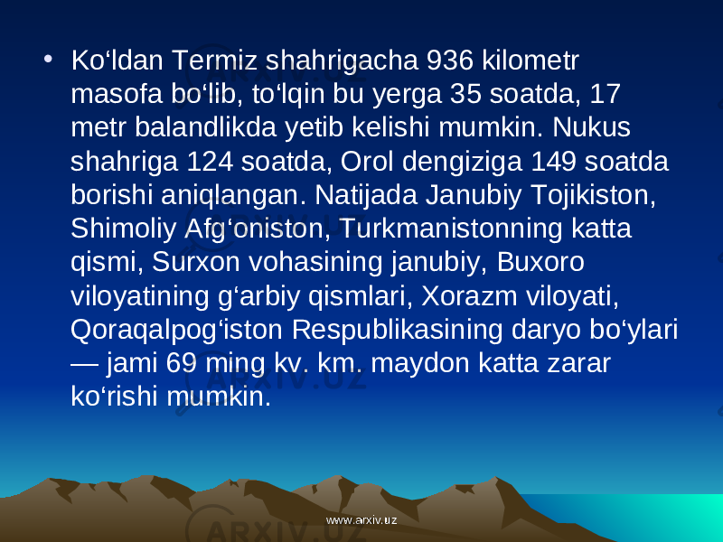 • Ko‘ldan Termiz shahrigacha 936 kilometr masofa bo‘lib, to‘lqin bu yerga 35 soatda, 17 metr balandlikda yetib kelishi mumkin. Nukus shahriga 124 soatda, Orol dengiziga 149 soatda borishi aniqlangan. Natijada Janubiy Tojikiston, Shimoliy Afg‘oniston, Turk manistonning katta qismi, Surxon vohasining janubiy, Buxoro viloyatining g‘arbiy qism lari, Xorazm viloyati, Qoraqalpog‘iston Respublikasining daryo bo‘ylari — jami 69 ming kv. km. maydon katta zarar ko‘rishi mumkin. www.arxiv.uzwww.arxiv.uz 