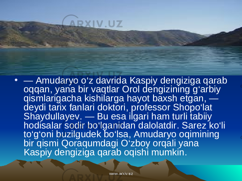 • — Amudaryo o ‘ z davrida Kaspiy dengiziga qarab oqqan , yana bir vaqtlar Orol dengizining g ‘ arbiy qismlarigacha kishilarga hayot baxsh etgan , — deydi tarix fanlari doktori , professor Sho po ‘ lat Shaydullayev . — Bu esa ilgari ham turli tabiiy hodisalar sodir bo ‘ lganidan dalolatdir . Sarez ko ‘ li to ‘ g ‘ oni buzilgudek bo ‘ lsa , Amudaryo oqimining bir qismi Qoraqumdagi O ‘ zboy orqali yana Kaspiy dengiziga qarab oqishi mumkin .    www.arxiv.uzwww.arxiv.uz 