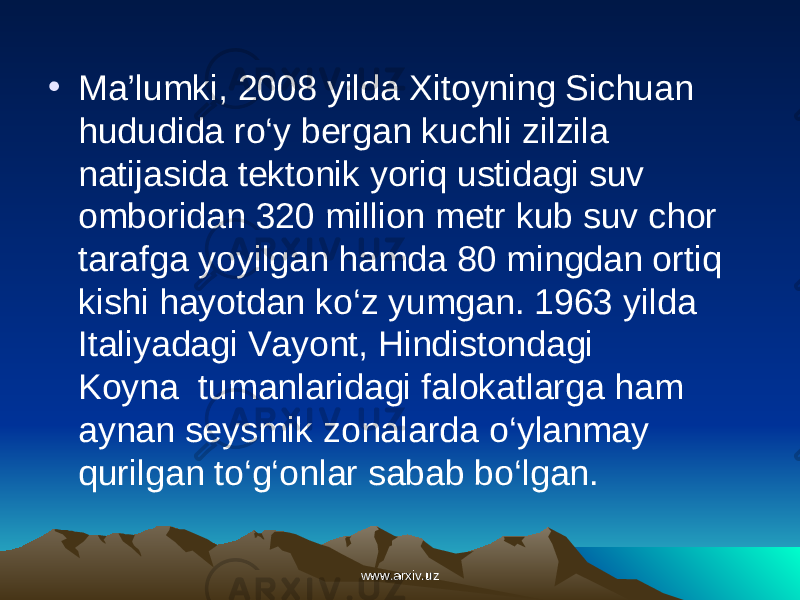 • Ma ’ lumki , 2008 yilda Xitoyning Sichuan hududida ro ‘ y bergan kuchli zilzila natijasida tektonik yoriq ustidagi suv omboridan 320 million metr kub suv chor tarafga yoyilgan hamda 80 mingdan ortiq kishi hayotdan ko ‘ z yumgan . 1963 yilda Italiyadagi Vayont , Hindistondagi Koyna  tumanlaridagi falokatlarga ham aynan seysmik zonalarda o ‘ ylanmay qurilgan to ‘ g ‘ onlar sabab bo ‘ lgan . www.arxiv.uzwww.arxiv.uz 