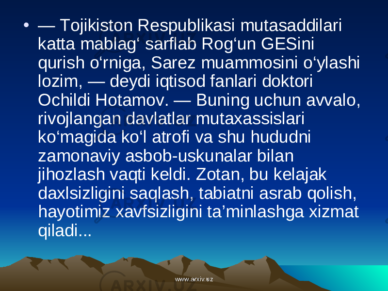 • — Tojikiston Respublikasi mutasaddilari katta mablag ‘ sarflab Rog ‘ un GESini qurish o ‘ rniga , Sarez muammosini o ‘ ylashi lozim , — deydi iqtisod fanlari doktori Ochildi Hotamov . — Buning uchun avvalo , rivojlangan davlatlar mutaxassislari ko ‘ magida ko ‘ l atrofi va shu hududni zamonaviy asbob - uskunalar bilan jihozlash vaqti keldi . Zotan , bu kelajak daxlsizligini saqlash , tabiatni asrab qolish , hayotimiz xavfsizligini ta ’ minlashga xizmat qiladi ...   www.arxiv.uzwww.arxiv.uz 