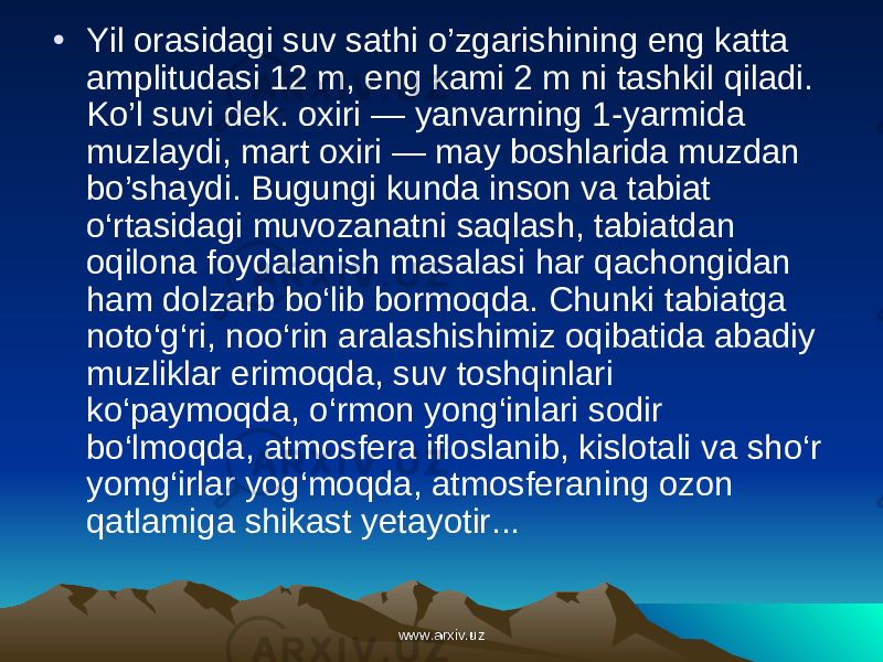 • Yil orasidagi suv sathi o’zgarishining eng katta amplitudasi 12 m, eng kami 2 m ni tashkil qiladi. Ko’l suvi dek. oxiri — yanvarning 1-yarmida muzlaydi, mart oxiri — may boshlarida muzdan bo’shaydi. Bugungi kunda inson va tabiat o‘rtasidagi muvozanatni saqlash, tabiatdan oqilona foydalanish masalasi har qachongidan ham dolzarb bo‘lib bormoqda. Chunki tabiatga noto‘g‘ri, noo‘rin aralashishimiz oqibatida abadiy muzliklar erimoqda, suv toshqinlari ko‘paymoqda, o‘rmon yong‘inlari sodir bo‘lmoqda, atmosfera ifloslanib, kislotali va sho‘r yomg‘irlar yog‘moqda, atmosferaning ozon qatlamiga shikast yetayotir... www.arxiv.uzwww.arxiv.uz 
