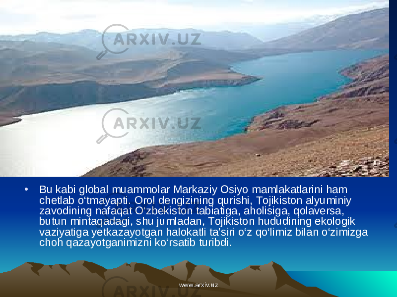 • Bu kabi global muammolar Markaziy Osiyo mamlakatlarini ham chetlab o‘tmayapti. Orol dengizining qurishi, Tojikiston alyuminiy zavodining nafaqat O‘zbekiston tabiatiga, aholisiga, qolaversa, butun mintaqadagi, shu jumladan, Tojikiston hududining ekologik vaziyatiga yetkazayotgan halokatli ta’siri o‘z qo‘limiz bilan o‘zimizga choh qazayotganimizni ko‘rsatib turibdi. www.arxiv.uzwww.arxiv.uz 